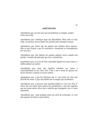 APRENDENDO
Aprendemos que, por pior que seja um problema ou situação, sempre
existe uma saída.
Aprendemos que é bobagem fugir das dificuldades. Mais cedo ou mais
tarde, será preciso tirar as pedras do caminho para conseguir avançar.
Aprendemos que, heróis não são aqueles que realizam obras notáveis.
Mas os que fizeram o que foi necessário e assumiram as conseqüências
dos seus atos.
Aprendemos que, não importa em quantos pedaços nosso coração está
partido, o mundo não pára para que nós o consertemos.
Aprendemos que, ao invés de ficar esperando alguém nos trazer flores, é
melhor plantar um jardim.
Aprendemos que, amar não significa transferir aos outros a
responsabilidade de nos fazer feliz. Cabe a nós a tarefa de apostar nos
nossos talentos e realizar os nossos sonhos.
Aprendemos que, o que faz diferença não é o que temos na vida, mas
QUEM nós temos. E que, boa família são os amigos que escolhemos.
Aprendemos que, as pessoas mais queridas podem às vezes nos ferir. E
talvez não nos amem tanto quanto nós gostaríamos, o que não significa
que nos amem muito, talvez seja o máximo que conseguem. Isso é o mais
importante.
Aprendemos que, toda mudança inicia um ciclo de construção, se você
não esquecer de deixar a porta aberta.
97
 