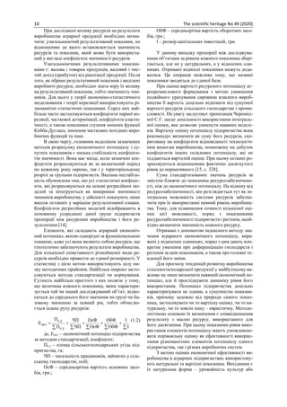 10 The scientific heritage No 49 (2020)
При досліджені впливу ресурсів на результати
виробництва аграрної продукції необхідно визна-
чити: узагальнюючий результативний показник, по
відношенню до якого встановлюється значимість
ресурсів та показник, який може бути використа-
ний у вигляді коефіцієнта значимості ресурсів.
Узагальнюючими результативними показни-
ками є: валова і товарна продукція, валовий і чис-
тий дохід (прибуток) від реалізації продукції. Після
того, як обрано результативний показник і виділені
виробничі ресурси, необхідно знати міру їх впливу
на результативний показник, тобто значимість чин-
ників. Для цього у теорії економіко-статистичного
моделювання і теорії кореляції використовують рі-
зноманітні статистичні показники. Серед них най-
більш часто застосовуються коефіцієнти парної ко-
реляції, часткової детермінації, коефіцієнти еласти-
чності, а також показники ступеня змінних функції
Кобба-Дугласа, значення часткових похідних виро-
бничих функцій та інші.
В свою чергу, головним недоліком зазначених
методів розрахунку економічного потенціалу і су-
путніх показників є низька стабільність коефіцієн-
тів значимості. Вона має місце, коли зазначені кое-
фіцієнти розраховуються як за визначений період
по кожному року окремо, так і у територіальному
розрізі за групами підприємств. Вказана нестабіль-
ність обумовлена тим, що усі статистичні коефіціє-
нти, які розраховуються на основі регресійних мо-
делей та інтегруються як вимірники значимості
чинників виробництва, у дійсності показують лише
внесок останніх у варіацію результативної ознаки.
Коефіцієнти регресійних моделей відображають в
основному усереднені даної групи підприємств
пропорції між ресурсами виробництва і його ре-
зультатами [14].
Елементи, які складають аграрний економіч-
ний потенціал, якісно однорідні за функціональною
ознакою, адже усі вони являють собою ресурси, що
гіпотетично забезпечують результати виробництва.
Для кількісної співставності різнойменні види ре-
сурсів необхідно привести до єдиної розмірності. У
статистиці з цією метою використовують цілу ни-
зку методичних прийомів. Найбільш широко засто-
совуються методи стандартизації чи нормування.
Сутність найбільш простого з них полягає у тому,
що величина кожного показника, яким характери-
зується той чи інший досліджуваний об’єкт, відно-
ситься до середнього його значення по групі чи ба-
зовому значенню за певний рік, тобто обчислю-
ється індекс руху ресурсів:


І
І
ОбФ
ОбФ
ОсФ
ОсФ
ЧП
ЧП
П
П
Е
у.с
у.с
пот
(1.2)
де, Епот – економічний потенціал підприємства
за методом стандартизації, коефіцієнт;
Пс.у – площа сільськогосподарських угідь під-
приємства, га;
ЧП – чисельність працівників, зайнятих у сіль-
ському господарстві, осіб;
ОсФ – середньорічна вартість основних засо-
бів, грн.;
ОбФ – середньорічна вартість оборотних засо-
бів, грн.;
І – розмір капітальних інвестицій, грн.
У даному випадку пропорції між досліджува-
ними об’єктами за рівнем кожного показника збері-
гаються, але не у натуральних, а у відносних оди-
ницях. Отримані відносні показники можуть дода-
ватися. Ця операція можлива тому, що названі
показники зводяться до єдиної бази.
При оцінці вартості ресурсного потенціалу аг-
ропромислового формування з метою уникнення
подвійного урахування сировини власного вироб-
ництва її вартість доцільно віднімати від сукупної
вартості ресурсів сільського господарства і проми-
словості. На увагу заслуговує пропозиція Черемісі-
ної С.Г. щодо доцільності використання інтеграль-
ної оцінки, яка дозволяє уникнути наявних недолі-
ків. Вартісну оцінку потенціалу підприємства вона
рекомендує визначати як суму його ресурсів, ско-
риговану на коефіцієнти відповідності технологіч-
ним вимогам виробництва, помножену на добуток
коефіцієнтів інших складових потенціалу, які не
піддаються вартісній оцінці. При цьому останні ро-
зраховуються відношенням фактично досягнутого
рівня до нормативного [15, с. 328].
Сума стандартизованих значень ресурсів за
змістом ближче до показника ресурсозабезпечено-
сті, ніж до економічного потенціалу. На відміну від
ресурсозабезпеченості, він розглядається тут як ін-
тегральна можливість системи ресурсів забезпе-
чити при їх використанні певний рівень виробниц-
тва. Тому, для підвищення точності кількісної оці-
нки цієї можливості, поряд з показниками
ресурсозабезпеченості підприємств і регіонів, необ-
хідно визначити значимість кожного ресурсу.
Отримані з допомогою індексного методу зна-
чення аграрного економічного потенціалу, вира-
жені у відносних одиницях, поряд з цим дають кон-
кретне уявлення про диференціацію господарств і
регіонів за цим показником, а також про головні те-
нденції його зміни.
Для прогнозу тенденцій розвитку виробництва
сільськогосподарської продукції у майбутньому ва-
жливо не лише визначити наявний економічний по-
тенціал, але й прослідкувати динаміку рівня його
використання. Потенціал підприємства доцільно
характеризувати не одним, а сукупністю показни-
ків, причому залежно від природи самого показ-
ника, застосовувати чи то вартісну оцінку, чи то на-
туральну, чи то зовсім іншу – евристичну. Методо-
логічною основою їх визначення є співвідношення
результату з масою ресурсу, використаного для
його досягнення. При цьому показники рівня вико-
ристання елементів потенціалу мають уможливлю-
вати порівняльну оцінку як ефективності викорис-
тання різноманітних елементів потенціалу одного
підприємства, так і різних виробничих систем.
З метою оцінки економічної ефективності ви-
робництва в аграрних підприємствах використову-
ють натуральні та вартісні показники. Вихідними є
їх натуральна форма – урожайність культур або
 