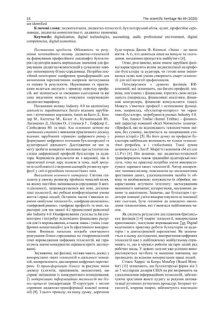 16 The scientific heritage No 49 (2020)
are identified.
Ключові слова: диджиталізація, диджитал-технології, бухгалтерський облік, аудит, професійне сере-
довище, диджитал компетентності, диджитал економіка.
Keywords: digitalization, digital technologies, accounting, audit, professional environment, digital
competencies, digital economics.
Постановка проблеми. Обізнаність та розу-
міння потенційного впливу диджитал-технологій
на формування професійного ландшафту бухгалте-
рів і аудиторів мають вирішальне значення для фо-
рмування диджитал-компетенцій у сучасному шви-
дко змінюваному бізнес-середовищі. Потрібен пос-
тійний моніторинг «цифрових трансформацій» для
визначення перспективних напрямів застосування
та оцінки їх результатів. Науковцями та практи-
ками ведеться дискусія з приводу переліку профе-
сій, які залишаться за «межами» сьогодення та які
саме видозміни можуть очікувати «переможців»
диджитал-марафону.
Питаннями впливу Industry 4.0 на економічну
діяльність переймаються багато відомих зарубіж-
них і вітчизняних науковців, таких як Белл Д., Бон-
дар М., Кастельс М., Колот А., Кузьмінський Ю.,
Лукяненко Д., Петрик О., Стоуньєр Т., Тоффлер Е.,
Слободяник Ю. та інші. Але основною метою та
завданням статті є вивчення практичного досвіду
відомих зарубіжних «гравців» цифрового ринку у
формуванні цифрового оточення бухгалтерської та
аудиторської діяльності. Дослідження не має за
мету зробити конкретні висновки про остаточні на-
слідки цифровізації професій бухгалтера та ауди-
тора. Корисність результатів як з наукової, так із
практичної точок зору полягає в тому, щоб зрозу-
міти особливості створення сценаріїв розвитку про-
фесії у світлі рушійних технологічних змін.
Викладення основного матеріалу. Світова спі-
льнота у своєму розвитку пройшла чималий шлях,
на якому постійно змінювалося середовище її жит-
тєдіяльності, запроваджувалися все нові, доскона-
ліші технології, які робили комфортнішими умови
життя і праці людей. Останнім часом з’явилися те-
рміни «вибухові технології», «цифрова економіка»,
«цифровий ринок», «цифрові професії» та інші, ха-
рактерні для так званої 4-ї промислової революції
або Industry 4.0. Оцифровування суспільста багато-
векторне і потребує відповідних фінансових ресур-
сів для їх впровадження, а також знань і умінь («ци-
фрових компетенцій») для їх ефективного викорис-
тання. Виникла нагальна потреба своєчасного
реагування бізнес-середовища на гіпершвидкісний
темп впровадження цифрових технологій, які гара-
нтують значні конкурентні переваги при їх застосу-
ванні.
Зауважимо, що фахівці, які вже мають досвід у
використанні таких технологій в діяльності компа-
ній, виокремлюють два напрями цифрових перетво-
рень: 1) трансформацію бізнесу за рахунок зміни
досвіду (клієнтів, працівників, екосистеми), що
сприяє зміцненню їх конкурентного позиціювання;
2) модернізацію інформаційних технологій та біз-
нес-процесів (модернізація ІТ-структури з метою
сприяння диджитал-трансформації власної компа-
нії) [8]. З цього приводу, на нашу думку, доречною
буде порада Джона Ф. Кеннеді: «Зміна – це закон
життя. А ті, хто дивиться лише на минуле чи сього-
дення, неодмінно пропустять майбутнє» [6].
Отже, розглянемо, яким чином зарубіжні фахі-
вці характеризують вплив диджиталізації на профе-
сію бухгалтера та аудитора, чи готові вони зміню-
ватися та які нові умови створюють смарт-техноло-
гії для цієї категоії професіоналів.
Погоджуємося з думкою фахівців HR-
компаній, які зазначають, що багато професій, зок-
рема, пов’язаних з фінансами, втратять свою актуа-
льність (наприклад, фінансовихі аналітики, фінан-
сові контролери, фінансові консультанти тощо).
Можуть з’явитися професії з нетиповими функці-
ями, наприклад, «бухгалтер-нотаріус» чи «креа-
тиво-бухгалтер», затребувані в умовах Industry 4.0.
Так, Ізмаел Текбас (Ismail Tekbas) – фінансо-
вий директор компанії «Kurt Nonwoven» зазначає:
«Професії, які не відповідають технологічним змі-
нам, без сумніву, застрягнуть на запорошених сто-
рінках історії.» [5]. На його думку на професію бу-
хгалтера найбішьше впливають не тільки техноло-
гічні розробки, а і глобалізація. Такої думки
дотримується і Лео Р. Моретті (компанія «Marcum
LLP») [6]. Він зазначає, що диджитал-технології
трансформують також традиційні аудиторські пос-
луги, тому на практиці потрібно уміти використо-
вувати переваги таких технологій. Автор виокрем-
лює чинники впливу, пояснюючи це: експонентним
зростанням даних, удосконаленням засобів їх об-
міну та необмеженою потужністю їх обробки; ви-
користанням штучного інтелекту; застосуванням
машинного навчання; алгоритмами, науковими да-
ними та аналітикою. Зазначає, що бухгалтери і ау-
дитори повинні уміти використовувати ці інновації
вже сьогодні, бути готовими до швидкого оволо-
діння технологіями, які з’являться найближчим ча-
сом.
Як свідчать результати дослідження британсь-
ких фахівців [14] хмарні технології, використання
криптовалют, поступове впровадження Tax Digital
видозмінять практику роботи бухгалтерів та ауди-
торів і в довгостроковій перспективі. Як зазнача-
ється в цьому дослідженні, використання цифрових
технологій вже у найближчому майбутньому спри-
чинять те, що в «руках» роботів застаріє цілий ряд
робочих місць. У деяких галузях уже успішно вико-
ристовуються чат-боти та машинне навчання, що
призводить до відмови використання праці людей.
Стівен Харріс та Боерд Мембер (Board Mem-
ber) [11] зазначають, що бухгалтерські фірми від 3
до 5 мілліардів доларів США на рік витрачають на
удосконалення інформаційних технологій, забезпе-
чуючи зростання якості аудиту за рахунок автома-
тизації рутинних ручнучних процедур. Інтернет-те-
хнології, зокрема хмарні, забезпечують взаємодію
 