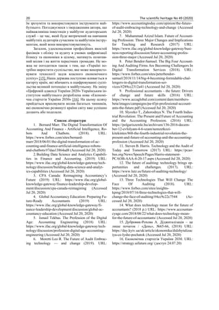 20 The scientific heritage No 49 (2020)
їм зрозуміти та використовувати інструменти май-
бутнього. Погоджуємося з твердженням автора, що
найважливіша інвестиція у майбутнє аудиторських
служб – це час, який буде витрачений на навчання
майбутніх аудиторів сучасним та майбутнім інстру-
ментам, який вони використовуватимуть.
Загалом, удосконалення професійних якостей
фахівців з обліку та аудиту в умовах цифровізації
бізнесу та економіки в цілому, матимуть позитив-
ний вплив і на життя пересічних громадян. Не мо-
жна не погодитися також з тим, що «Україні по-
трібно виростити суспільство, яке може використо-
вувати технології задля власного економічного
успіху» [15]. Наша держава поступово вливається в
кагорту країн, які вбачають в оцифровуванні суспі-
льства великий потенціал в майбутньому. На зміну
«Цифровій адженді України 2020» Українським ін-
ститутом майбутнього розроблена нова «Економі-
чна стартегія України 2030» [16]. На цьому шляху
прийдеться враховувати вплив багатьох чинників,
які економічно розвинуті країни світу вже успішно
долають або подолали.
Список літератури
1. Bernard Marr. The Digital Transformation Of
Accounting And Finance - Artificial Intelligence, Ro-
bots And Chatbots. (2018). URL:
https://www.forbes.com/sites/bernard-
marr/2018/06/01/the-digital-transformation-of-ac-
counting-and-finance-artificial-intelligence-robots-
and-chatbots/#7daa13864ad8 (Accessed Jul 20, 2020)
2.Building Data Science and Analytics Capabili-
ties in Finance and Accounting. (2019) URL:
https://www.ifac.org/global-knowledge-gateway/tech-
nology/discussion/building-data-science-and-analyt-
ics-capabilities (Accessed Jul 20, 2020)
3. CPA Canada: Reimagining Accountancy’s
Future (2019) URL: https://www.ifac.org/global-
knowledge-gateway/finance-leadership-develop-
ment/discussion/cpa-canada-reimagining (Accessed
Jul 20, 2020)
4. Global Accountancy Education: Preparing Fu-
ture-Ready Accountants (2019) URL:
https://www.ifac.org/global-knowledge-gateway/fi-
nance-leadership-development/discussion/global-ac-
countancy-education (Accessed Jul 20, 2020)
5. Ismail Tekbas. The Profession of the Digital
Age: Accounting Engineering (2018) URL:
https://www.ifac.org/global-knowledge-gateway/tech-
nology/discussion/profession-digital-age-accounting-
engineering (Accessed Jul 20, 2020)
6. Moretti Leo R. The Future of Audit Embrac-
ing technology — and change (2019). URL:
https://www.accountingtoday.com/opinion/the-future-
of-audit-embracing-technology-and-change (Accessed
Jul 20, 2020)
7. Muhammad Azizul Islam. Future of Account-
ing Profession: Three Major Changes and Implications
for Teaching and Research (2017) URL:
https://www.ifac.org/global-knowledge-gateway/busi-
ness-reporting/discussion/future-accounting-profes-
sion-three-major (Accessed Jul 20, 2020)
8. Peter Bendor-Samuel. The Big Four Account-
ing And Auditing Firms Are Becoming Challengers In
Digital Transformation Services (2018). URL:
https://www.forbes.com/sites/peterbendor-
samuel/2018/11/14/big-4-becoming-formidable-chal-
lengers-in-digital-transformation-ser-
vices/#289cc2312a41 (Accessed Jul 20, 2020)
9. Professional accountants – the future: Drivers
of change and future skills (2016) URL:
https://www.accaglobal.com/content/dam/members-
beta/images/campaigns/pa-tf/pi-professional-account-
ants-the-future.pdf (Accessed Jul 20, 2020)
10. Slyozko T., Zahorodnya N. The Fourth Indus-
trial Revolution: The Present and Future of Accounting
and the Accounting Profession. (2016) URL:
https://polgariszemle.hu/archivum/136-2016-decem-
ber-12-evfolyam-4-6-szam/nemzetkozi-
kitekintes/868-the-fourth-industrial-revolution-the-
present-and-future-of-accounting-and-the-accounting-
profession (Accessed Jul 20, 2020)
11. Steven B. Harris. Technology and the Audit of
Today and Tomorrow (2017) URL: https://pcao-
bus.org/News/Speech/Pages/Harris-statement-
PCAOB-AAA-4-20-17.aspx (Accessed Jul 20, 2020)
12. The future of auditing: technology brings op-
portunities and challenges. (2017). URL:
https://www.lutz.us/future-of-auditing-technology/
(Accessed Jul 20, 2020)
13. Three Technologies That Will Change The
Face Of Auditing (2018). URL:
https://www.forbes.com/sites/insights-
kpmg/2018/07/16/three-technologies-that-will-
change-the-face-of-auditing/#4cc9c22c7544 (Ac-
cessed Jul 20, 2020)
14. What does technology mean for the future of
accountants? (2018 р.) URL: https://www.accountan-
cyage.com/2018/08/22/what-does-technology-mean-
for-the-future-of-accountants/ (Accessed Jul 20, 2020)
15. Дубровик-Рохова А. Діджиталізація – це
лише початок / «День», №65-66, (2018) URL:
https://day.kyiv.ua/uk/article/ekonomika/didzhytalizac
iya-ce-lyshe-pochatok (Accessed Jul 20, 2020)
16. Економічна стартегія України 2030. URL:
https://strategy.uifuture.org/ (доступ 24.07.20)
 