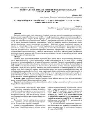 The scientific heritage No 49 (2020) 21
ДЕЦЕНТРАЛІЗАЦІЯ В УКРАЇНІ: ПЕРЕВАГИ ТА НЕДОЛІКИ ОБ’ЄДНАННЯ
ТЕРИТОРІАЛЬНИХ ГРОМАД
Пронько Л.М.
к.е.н., доцент, Вінницький національний аграрний університет
DECENTRALIZATION IN UKRAINE: ADVANTAGES AND DISADVANTAGES OF UNITING
TERRITORIAL COMMUNITIES
Pronko L.
Candidate of Economic Sciences, associate professor,
Vinnytsia National Agrarian University
Анотація
Проаналізовано основні етапи проведення реформи, визначено основні повноваження та можливості
децентралізації влади в Україні починаючи з 2014 року. Досліджено, що перспективними планами форму-
вання територій громад покрито 90,3 % території країни. Об’єднані громади здобули повноваження та
ресурс, які мають міста обласного значення, зокрема – зарахування до місцевих бюджетів ОТГ 60 % пода-
тку на доходи фізичних осіб на власні повноваження. Окрім того, на місцях повністю залишаються надхо-
дження від податків: єдиного, на прибуток підприємств і фінансових установ комунальної власності та
податку на майно (нерухомість, земля, транспорт). Доведено, що місцеві бюджети зараз володіють ресур-
сною базою, яка була значно збільшена, і це стосується не лише об’єднаних громад. Робиться все можливе,
щоб нові можливості були максимально ефективно реалізовані. Обґрунтовано, що лише об’єднуючись,
долаючи певні перешкоди на початку, громади, тим не менше, закладають важливі основи для свого еко-
номічного розвитку в перспективі, бо отримують територіальні, земельні, демографічні ресурси, мають
змогу облаштувати інфраструктуру.
Abstract
The basic stages of realization of reform are analysed, basic plenary powers and possibilities of decentraliza-
tion of power are certain in Ukraine, beginning from 2014.It is investigated that 90,3 % of the country's territory
is covered by long-term plans for the formation of community territories. The united communities have acquired
the powers and resources that cities of regional significance have, in particular, the transfer to the local budgets of
OTG of 60 % of the personal income tax on their own powers. In addition, revenues from taxes remain entirely on
the ground: a single tax, on the profits of enterprises and financial institutions of communal property and property
tax (real estate, land, transport). It has been proven that local budgets now have a much larger resource base, and
not just united communities. Every effort is being made to make the new opportunities as effective as possible. It
is justified that only by uniting, overcoming certain obstacles in the beginning, communities, however, lay im-
portant foundations for their economic development in the future, because they receive territorial, land, demo-
graphic resources, have the opportunity to arrange infrastructure.
Ключові слова: територіальні громади, децентралізація, реформа, місцева влада, місцеве самовряду-
вання, місцевий бюджет, фінансова децентралізація.
Keywords: territorial communities, decentralization, reform, local government, local self-government, local
budget, financial decentralization.
Децентралізація – шлях прогресу, який обирає
країна внаслідок проведення реформи. Демократія
є найдієвішою формою розвитку суспільства, оскі-
льки дає можливість людям обирати керівників та
контролювати владу. Саме влада народу найшви-
дше та найраціональніше реагує на виклики сучас-
ності [1].
Революцією Гідності українці підтвердили, що
вони європейці, цінують демократію та народов-
ладдя, як і громадяни європейських країн.
Станом на початок реформи у 2014 році тільки
6 регіонів в Україні були самодостатніми, що ви-
кликало значну регіональну диспропорцію, а відпо-
відно – і якість життя та послуг, що отримували ук-
раїнці. У 92 % сільських громад проживало
менше 3000 жителів, майже 11 % сільських те-
риторіальних громад мали менше 500 жителів
[2]. Водночас у понад 50 % сільських громад до-
таційність складала понад 70 %. 483 територіа-
льні громади взагалі на 90 % утримувалися за
рахунок дотацій (рис. 1).
Ці виклики вимагали проведення кардиналь-
них реформ в частині державного управління, міс-
цевого самоврядування та територіальної організа-
ції влади в Україні [8].
 