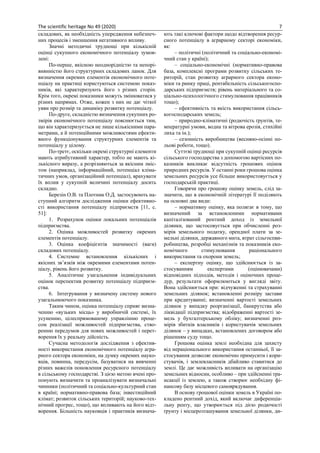 The scientific heritage No 49 (2020) 7
складових, як необхідність упередження небезпеч-
них процесів і зменшення негативного впливу.
Значні методичні труднощі при кількісній
оцінці сукупного економічного потенціалу зумов-
лені:
По-перше, якісною неоднорідністю та непорі-
внянністю його структурних складових ланок. Для
визначення окремих елементів економічного поте-
нціалу на практиці користуються системою показ-
ників, які характеризують його з різних сторін.
Крім того, окремі показники можуть змінюватися у
різних напрямах. Отже, кожен з них не дає чіткої
уяви про розмір та динаміку розвитку потенціалу.
По-друге, складністю визначення сукупних ро-
змірів економічного потенціалу пояснюється тим,
що він характеризується не лише кількісними пара-
метрами, а й потенційними можливостями ефекти-
вного функціонування структурних елементів та
потенціалу у цілому.
По-третє, оскільки окремі структурні елементи
мають атрибутивний характер, тобто не мають кі-
лькісного виразу, а розрізняються за якісним зміс-
том (наприклад, інформаційний, потенціал кліма-
тичних умов, організаційний потенціал), врахувати
їх вплив у сукупній величині потенціалу досить
складно.
Березін О.В. та Плотник О.Д. застосувоють на-
ступний алгоритм дослідження оцінки ефективно-
сті використання потенціалу підприємств [11, с.
51]:
1. Розрахунок оцінки локальних потенціалів
підприємства.
2. Оцінка можливостей розвитку окремих
елементів потенціалу.
3. Оцінка коефіцієнтів значимості (ваги)
складових потенціалу.
4. Системне встановлення кількісних і
якісних зв’язків між окремими елементами потен-
ціалу, рівень його розвитку.
5. Аналітичне узагальнення індивідуальних
оцінок перспектив розвитку потенціалу підприєм-
ства.
6. Інтегрування у визначену систему нового
узагальнюючого показника.
Таким чином, оцінка потенціалу сприяє визна-
ченню «вузьких місць» у виробничій системі, їх
усуненню, цілеспрямованому управлінню проце-
сом реалізації можливостей підприємства, ство-
ренню передумов для нових можливостей і перет-
ворення їх у реальну дійсність.
Сучасна методологія дослідження з ефектив-
ності використання економічного потенціалу агра-
рного сектора економіки, на думку окремих науко-
вців, повинна, передусім, базуватися на вивченні
різних важелів поновлення ресурсного потенціалу
в сільському господарстві. З цією метою вчені про-
понують визначити та проаналізувати визначальні
чинники (політичний та соціально-культурний стан
в країні; нормативно-правова база; інвестиційний
клімат; розвиток сільських територій; науково-тех-
нічний прогрес, тощо), що впливають на його відт-
ворення. Більшість науковців і практиків визнача-
ють такі ключові фактори щодо відтворення ресур-
сного потенціалу в аграрному секторі економіки,
як:
– політичні (політичний та соціально-економі-
чний стан у країні);
– соціально-економічні (нормативно-правова
база, комплексні програми розвитку сільських те-
риторій, стан розвитку аграрного сектора еконо-
міки та ринку праці, рентабельність сільськогоспо-
дарських підприємств; рівень матеріального та со-
ціально-психологічного стимулювання працівників
тощо);
– ефективність та якість використання сільсь-
когосподарських земель;
– природно-кліматичні (родючість ґрунтів, те-
мпературні умови, водна та вітрова ерозія, стихійні
лиха та ін.);
– сезонність виробництва (весняно-осінні по-
льові роботи, тощо).
Суттєві труднощі при сукупній оцінці ресурсів
сільського господарства з допомогою вартісних по-
казників викликає відсутність грошових оцінок
природних ресурсів. У останні роки грошова оцінка
земельних ресурсів усе більше використовується у
господарській практиці.
Говорячи про грошову оцінку земель, слід за-
значити, що в економічній літературі її поділяють
на основні два види:
– нормативну оцінку, яка полягає в тому, що
визначений за встановленими нормативами
капіталізований рентний доход із земельної
ділянки, що застосовується при обчисленні роз-
мірів земельного податку, орендної плати за зе-
мельні ділянки, державного мита, втрат сільгоспви-
робництва, розробці механізмів та показників еко-
номічного стимулювання раціонального
використання та охорони земель;
– експертну оцінку, що здійснюється із за-
стосуванням експертами (оцінювачами)
відповідних підходів, методів і оціночних проце-
дур, результати оформлюються у вигляді звіту.
Вона здійснюється при: відчуженні та страхуванні
земельних ділянок; встановленні розміру застави
при кредитуванні; визначенні вартості земельних
ділянок у випадку реорганізації, банкрутства або
ліквідації підприємства; відображенні вартості зе-
мель у бухгалтерському обліку; визначенні роз-
мірів збитків власників і користувачів земельних
ділянок – у випадках, встановлених договором або
рішенням суду тощо.
Грошова оцінка землі необхідна для захисту
від нераціонального використання останньої, її за-
стосування дозволяє економічно примусити і кори-
стувачів, і землевласників дбайливо ставитися до
землі. Це дає можливість впливати на організацію
земельних відносин, особливо – при здійсненні тра-
нсакції із землею, а також створює необхідну фі-
нансову базу місцевого самоврядування.
В основу грошової оцінки земель в Україні по-
кладено рентний дохід, який включає диференціа-
льну ренту, що утворюється під дією родючості
ґрунту і місцерозташування земельної ділянки, ди-
 