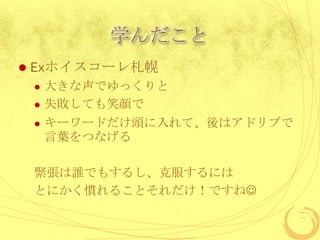 学んだこと
   Exホイスコーレ札幌
       大きな声でゆっくりと
       失敗しても笑顔で
       キーワードだけ頭に入れて、後はアドリブで
        言葉をつなげる

    緊張は誰でもするし、克服するには
    とにかく慣れることそれだけ！ですね
 