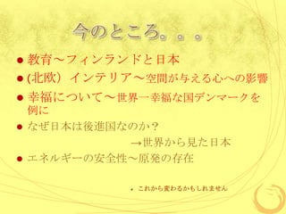 今のところ。。。
 教育～フィンランドと日本
 (北欧）インテリア～空間が与える心への影響
   幸福について～世界一幸福な国デンマークを
  例に
 なぜ日本は後進国なのか？
           →世界から見た日本
 エネルギーの安全性～原発の存在


               これから変わるかもしれません
 