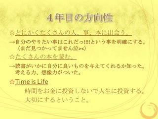 ４年目の方向性
☆とにかくたくさんの人、事、本に出会う。
→自分のやりたい事はこれだっ!!!!という事を明確にする。
 （まだ見つかってません泣><）
☆たくさんの本を読む。
→読書がいかに自分に良いものを与えてくれるか知った。
 考える力、想像力がついた。
☆Time is Life
    時間をお金に投資しないで人生に投資する。
    大切にするということ。
 