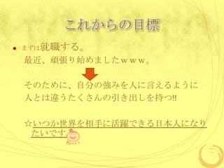 これからの目標
   まずは就職する。

    最近、頑張り始めましたｗｗｗ。

    そのために、自分の強みを人に言えるように
    人とは違うたくさんの引き出しを持つ!!

    ☆いつか世界を相手に活躍できる日本人になり
     たいです。
 