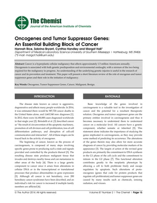 © The Author 2014. All rights reserved. Volume 87 Number 2 | The Chemist | Page 15
Oncogenes and Tumor Suppressor Genes:
An Essential Building Block of Cancer
Hannah Rice, Sabrina Bryant, Cynthia Handley and Margot Hall*
Department of Medical Laboratory Science-University of Southern Mississippi | Hattiesburg, MS 39406
(*E-mail: margot.hall@usm.edu)
Abstract: Cancer is a hyperplastic cellular malignancy that affects approximately 1.5 million Americans annually.
Oncogenesis is associated with both genetic predisposition and environmental onslaught, with a mixture of the two being
required for the malignancy to progress. An understanding of the underlying genetic injuries is useful in the research of
cancer and its prevention and treatment. This paper will present a short literature review of the role of oncogenes and tumor
suppressor genes and their role in the initiation of malignancy.
Key Words: Oncogenes, Tumor Suppressor Genes, Cancer, Malignant, Benign.
INTRODUCTION
The disease state known as cancer is aggressive,
degenerative and affects many people worldwide. In 2014,
it was estimated there would be 587,720 cancer deaths in
the United States alone, and 1,665,540 new diagnoses [1].
In 2012, there were 14,100,000 cases diagnosed worldwide
in that single year [2]. Birindelli et al. [3] described cancer
as “the result of circumvention of the apoptotic machinery,
promotion of cell division and cell proliferation, loss of cell
differentiation pathways, and disruption of cell-cell
communication and interaction”. All of these stages can be
traced back to the activity of oncogenes.
The beginning of cancer, known as the process of
carcinogenesis, is composed of many steps involving
specific genes prone to producing such a state and signals
provided and controlled by the products thereof [3]. The
resulting disease state produces malignant tissue that
invades and destroys nearby tissue and can metastasize to
other areas of the body [4]. There is a large genetic
component to cancer since it arises from alterations in
cellular DNA or in the transcriptional or translational
processes that produce abnormalities in gene expression
[5]. Although all cancer is not hereditary, over 200
hereditary cancer syndromes have been described, and an
individual’s risk for cancer is increased if multiple family
members are afflicted [6].
RATIONALE
Basic knowledge of the genes involved in
carcinogenesis is a valuable tool in the investigation of
cancer and the potential for a resultant therapeutic
solution. Oncogenes and tumor suppressor genes are the
primary entities involved in carcinogenesis and thus it
becomes necessary to understand them to understand
cancer on a molecular level. All cancers have a genetic
component, whether somatic or inherited [5]. This
statement alone indicates the importance of studying the
genes implicated in carcinogenesis, as they may provide
some method of predicting its occurrence. The alterations
of the genes therein may also allow for more accurate
diagnosis of cancer by providing molecular markers of its
appearance [3]. The targets of action of the revised gene
products are primarily the commitment to DNA synthesis
in the G1 phase of the cell cycle and the commitment to
mitosis in the G2 phase [7]. This functional alteration
contributes greatly to the neoplastic phenotype by
allowing a cell to both proliferate freely and escape
regulation by apoptosis. Such alterations of proto-
oncogenes (genes that code for protein products that
regulate cell proliferation) and tumor suppressor genes are
caused by many insults such as chemicals, ionizing
radiation, and viruses.
The Chemist
Journal of the American Institute of Chemists
 