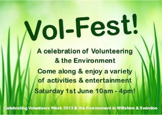Vo l-Fe st!
               A celebration of Volunteering
                    & the Environment
               Come along & enjoy a variety
               of activities & entertainment
              Saturday 1st June 10am - 4pm!

Celebrating Volunteers Week 2013 & the Environment in Wiltshire & Swindon
 