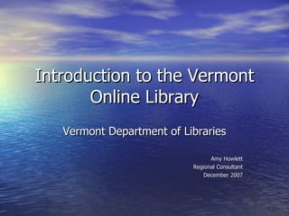 Introduction to the Vermont Online Library Vermont Department of Libraries Amy Howlett Regional Consultant December 2007 