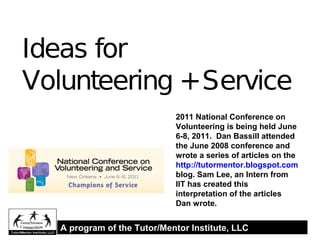 Ideas for
Volunteering +Service
2011 National Conference on
Volunteering is being held June
6-8, 2011. Dan Bassill attended
the June 2008 conference and
wrote a series of articles on the
http://tutormentor.blogspot.com
blog. Sam Lee, an Intern from
IIT has created this
interpretation of the articles
Dan wrote.
A program of the Tutor/Mentor Institute, LLC
 