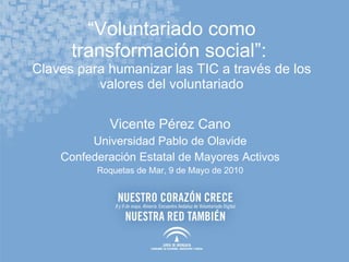 “ Voluntariado como transformación social”:  Claves para humanizar las TIC a través de los valores del voluntariado Vicente Pérez Cano Universidad Pablo de Olavide Confederación Estatal de Mayores Activos Roquetas de Mar, 9 de Mayo de 2010 