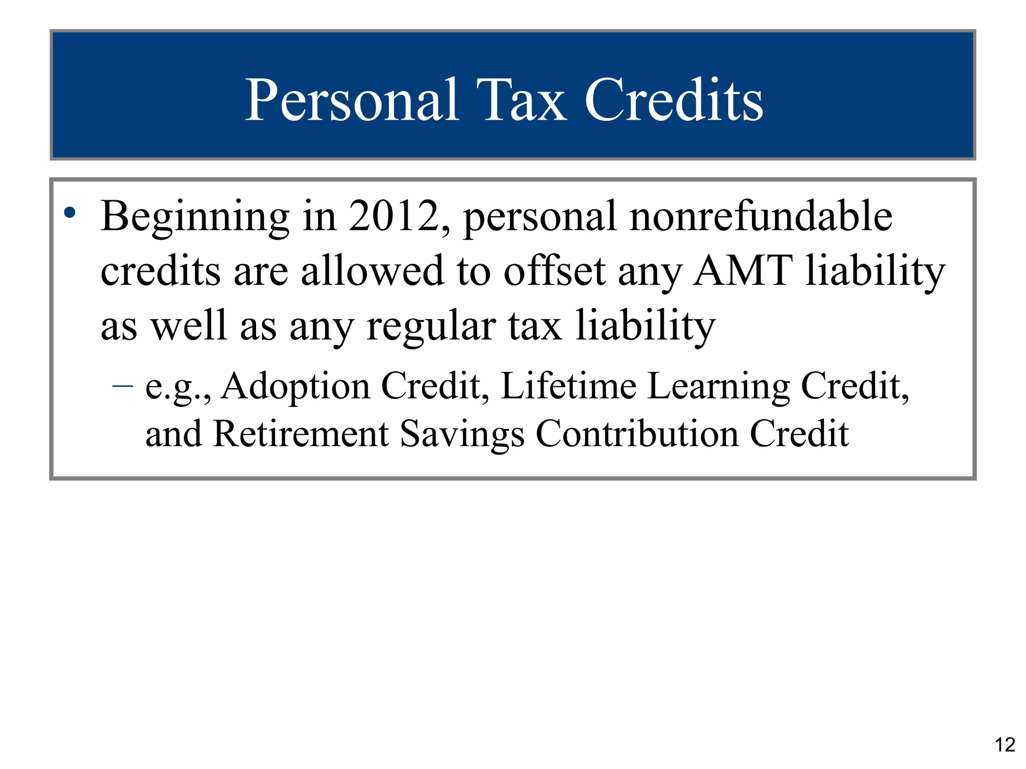 12
Personal Tax Credits
• Beginning in 2012, personal nonrefundable
credits are allowed to offset any AMT liability
as well as any regular tax liability
– e.g., Adoption Credit, Lifetime Learning Credit,
and Retirement Savings Contribution Credit
 