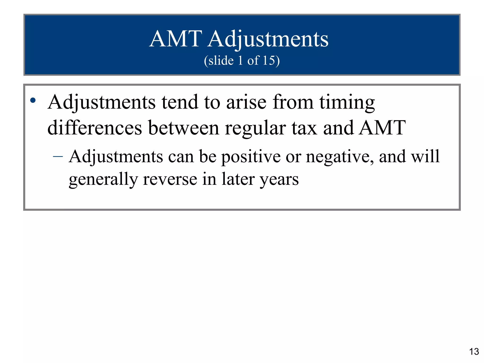 13
AMT Adjustments
(slide 1 of 15)
• Adjustments tend to arise from timing
differences between regular tax and AMT
– Adjustments can be positive or negative, and will
generally reverse in later years
 