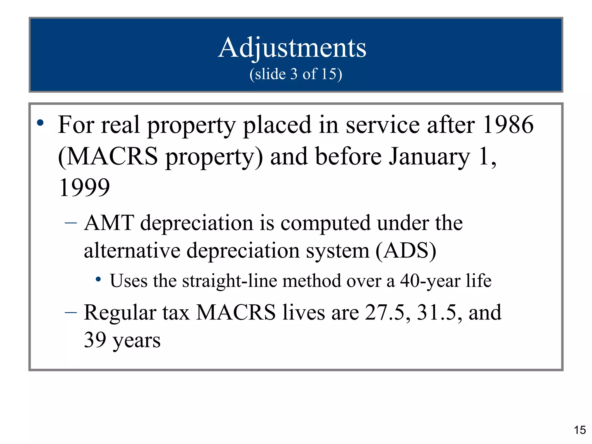 15
Adjustments
(slide 3 of 15)
• For real property placed in service after 1986
(MACRS property) and before January 1,
1999
– AMT depreciation is computed under the
alternative depreciation system (ADS)
• Uses the straight-line method over a 40-year life
– Regular tax MACRS lives are 27.5, 31.5, and
39 years
 