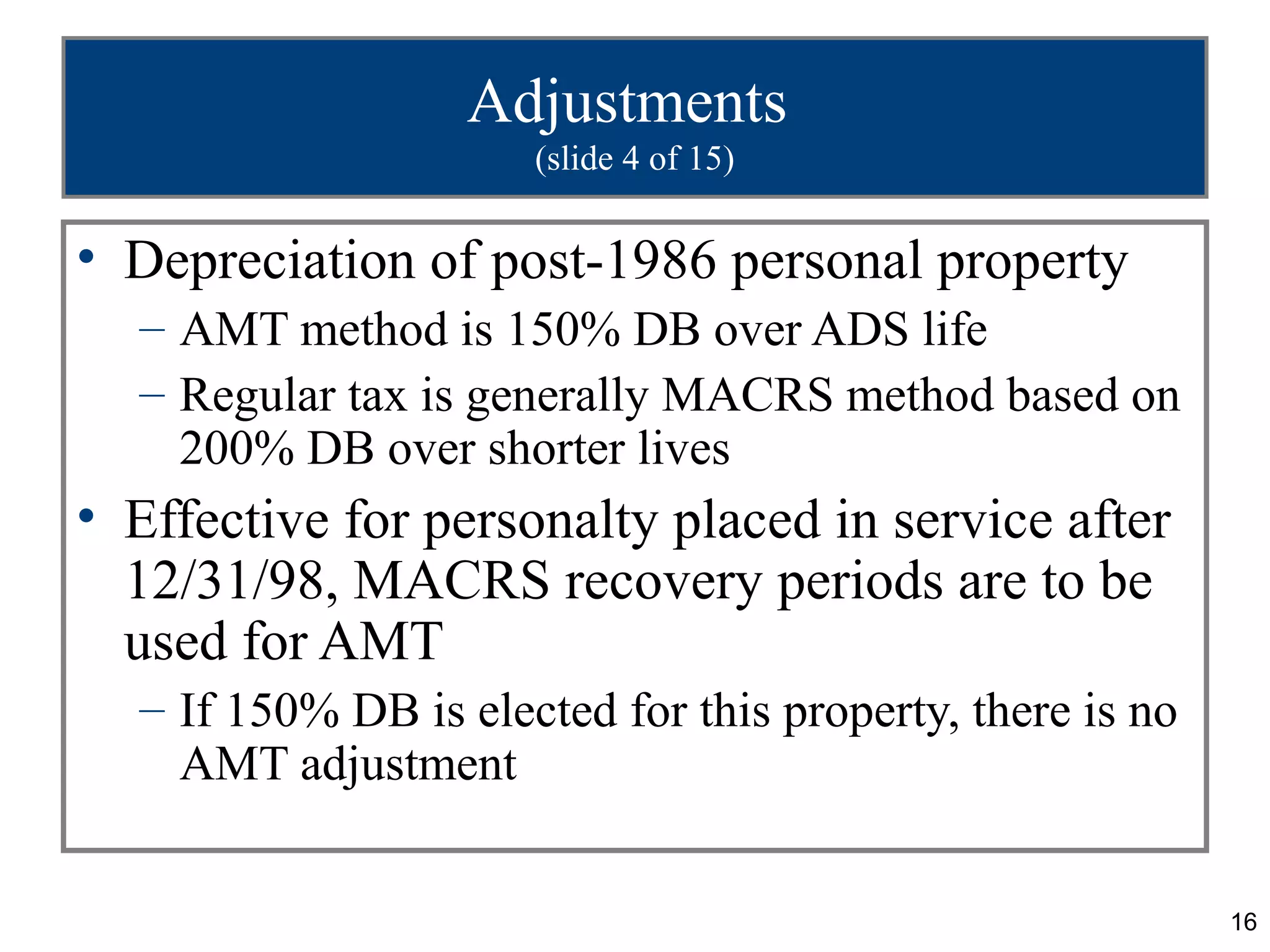 16
Adjustments
(slide 4 of 15)
• Depreciation of post-1986 personal property
– AMT method is 150% DB over ADS life
– Regular tax is generally MACRS method based on
200% DB over shorter lives
• Effective for personalty placed in service after
12/31/98, MACRS recovery periods are to be
used for AMT
– If 150% DB is elected for this property, there is no
AMT adjustment
 