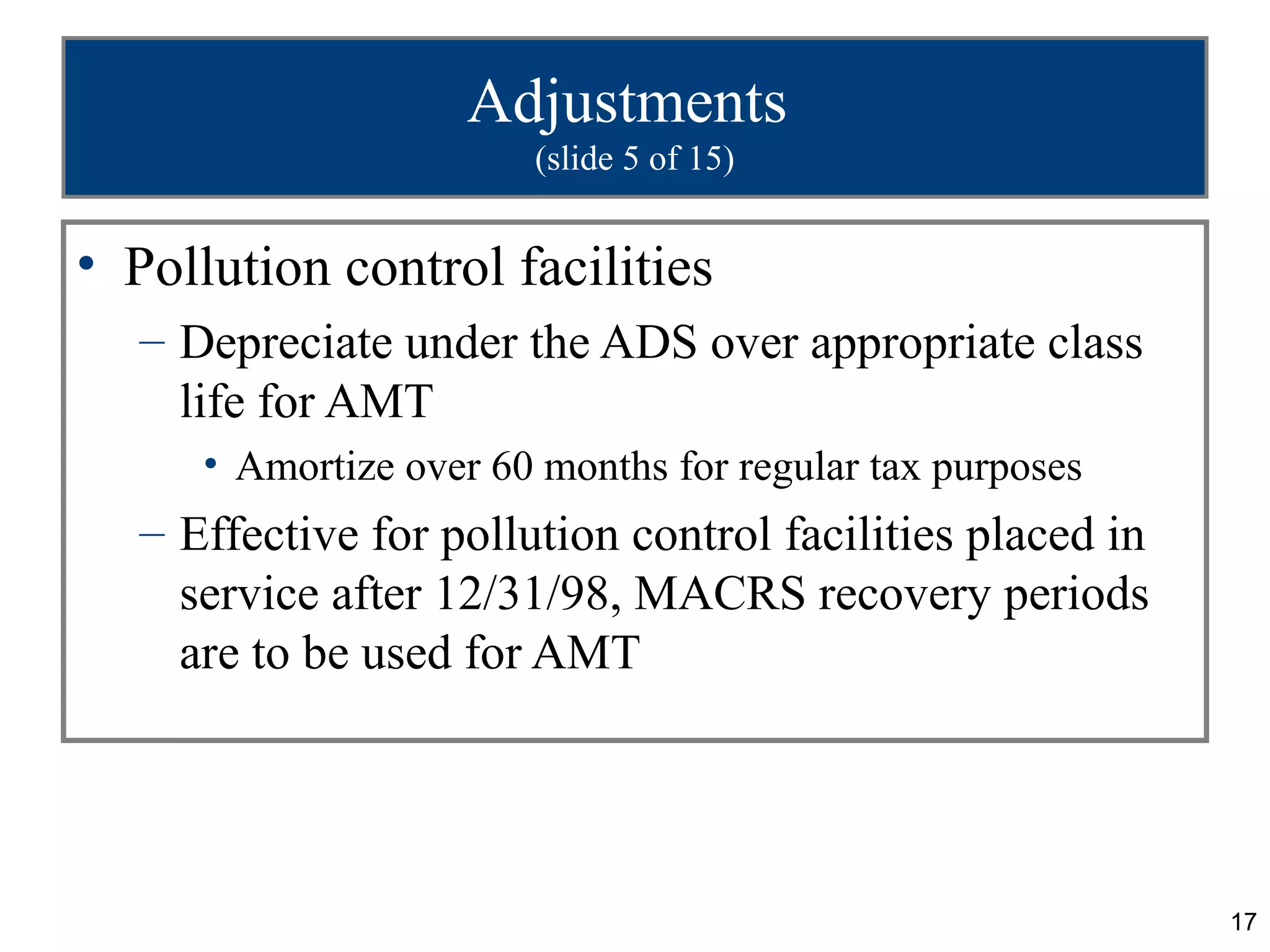 17
Adjustments
(slide 5 of 15)
• Pollution control facilities
– Depreciate under the ADS over appropriate class
life for AMT
• Amortize over 60 months for regular tax purposes
– Effective for pollution control facilities placed in
service after 12/31/98, MACRS recovery periods
are to be used for AMT
 