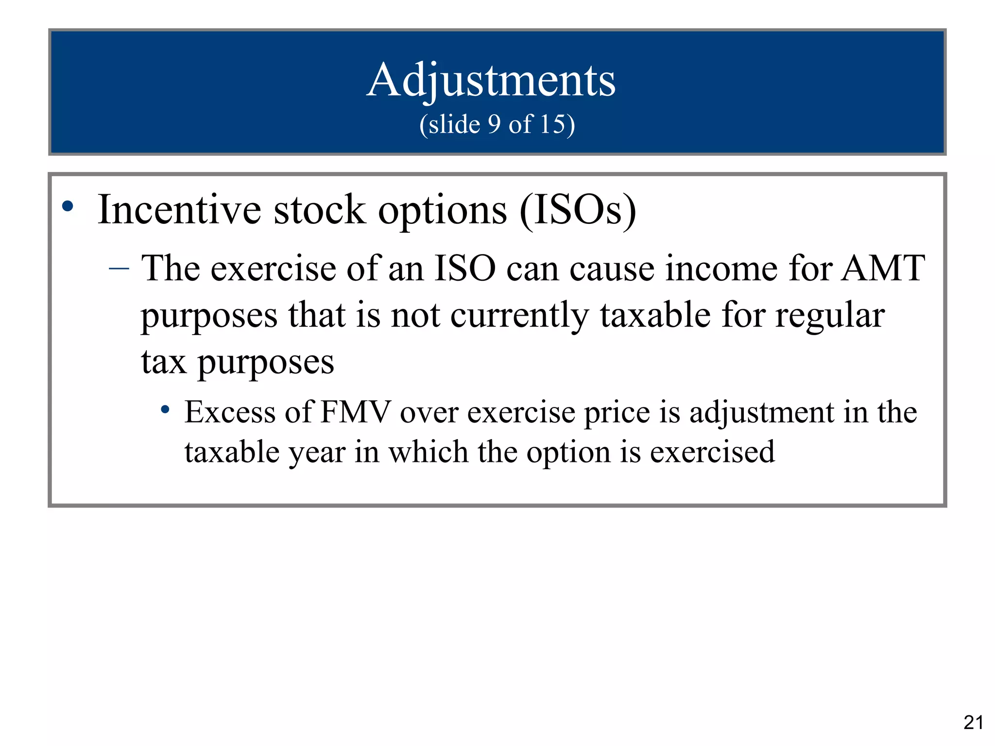 21
Adjustments
(slide 9 of 15)
• Incentive stock options (ISOs)
– The exercise of an ISO can cause income for AMT
purposes that is not currently taxable for regular
tax purposes
• Excess of FMV over exercise price is adjustment in the
taxable year in which the option is exercised
 