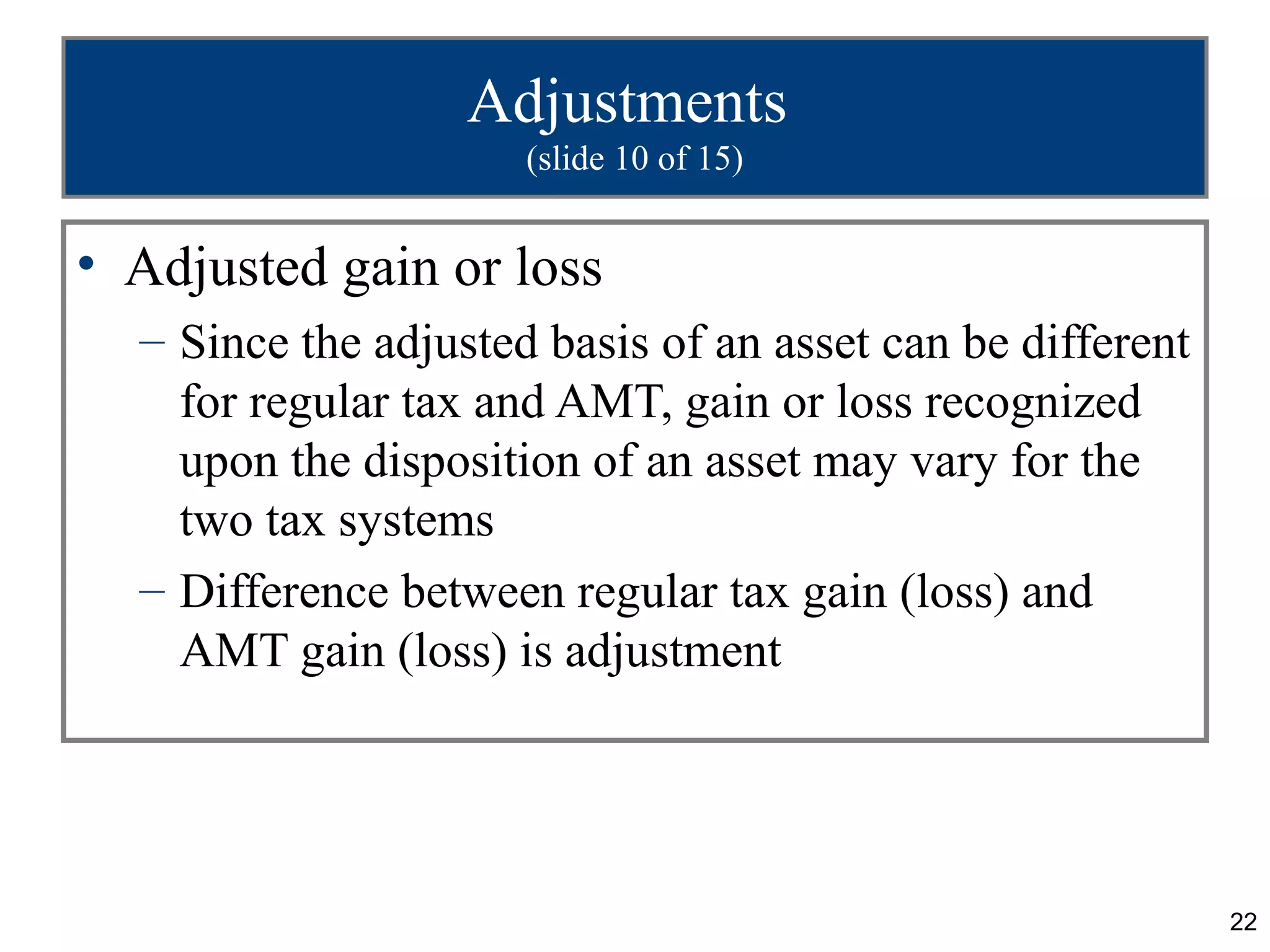22
Adjustments
(slide 10 of 15)
• Adjusted gain or loss
– Since the adjusted basis of an asset can be different
for regular tax and AMT, gain or loss recognized
upon the disposition of an asset may vary for the
two tax systems
– Difference between regular tax gain (loss) and
AMT gain (loss) is adjustment
 