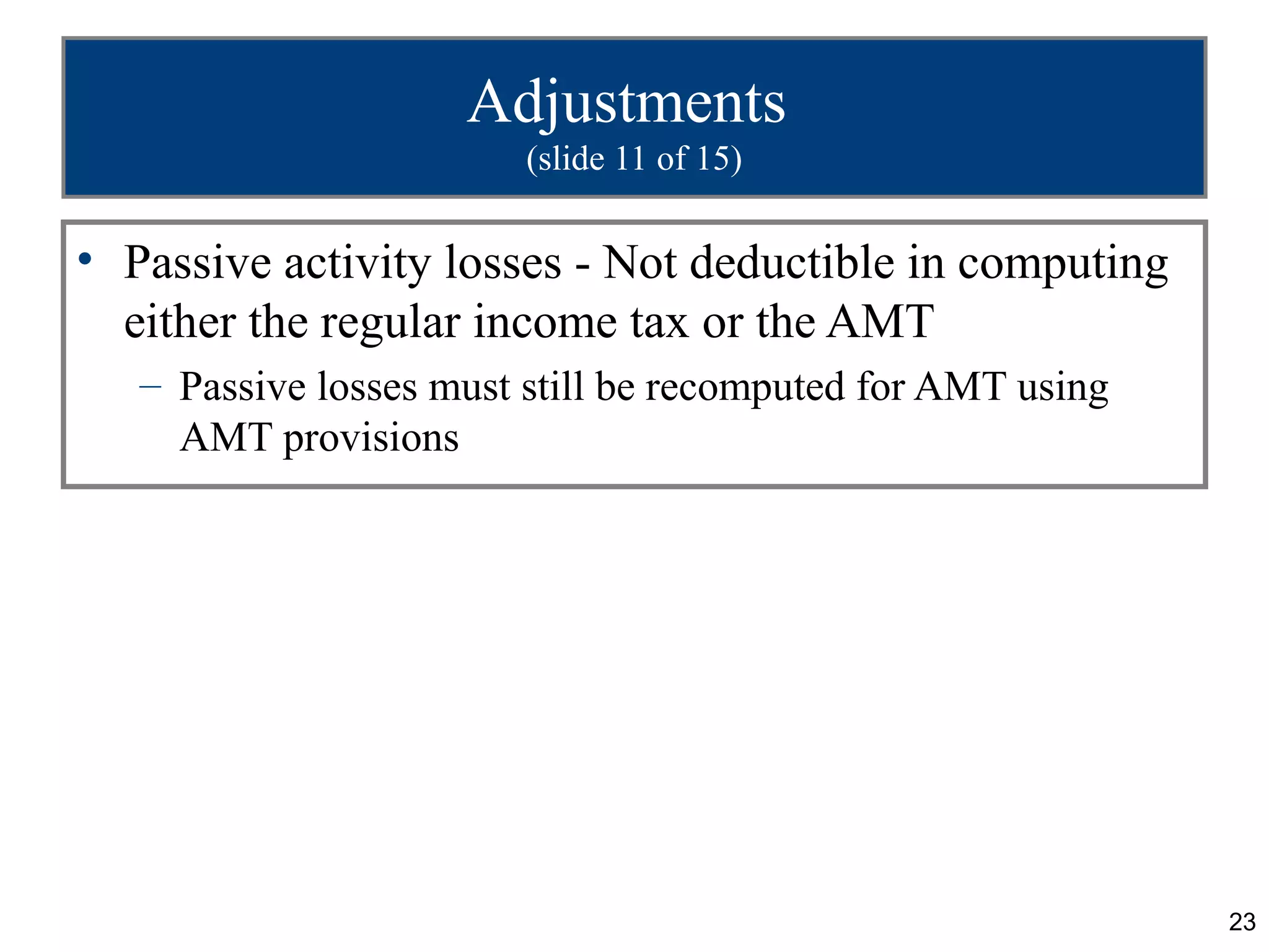 23
Adjustments
(slide 11 of 15)
• Passive activity losses - Not deductible in computing
either the regular income tax or the AMT
– Passive losses must still be recomputed for AMT using
AMT provisions
 