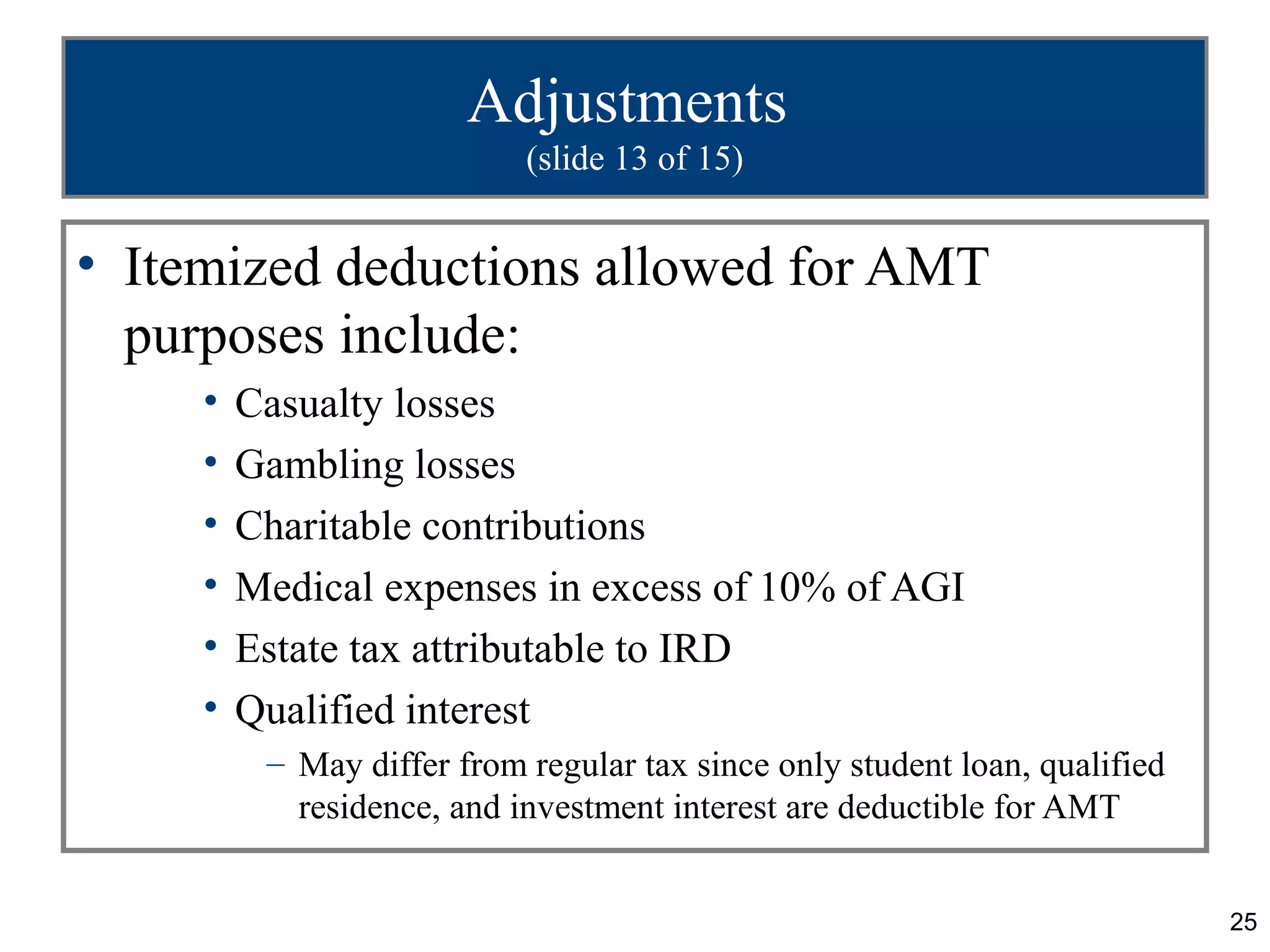 25
Adjustments
(slide 13 of 15)
• Itemized deductions allowed for AMT
purposes include:
• Casualty losses
• Gambling losses
• Charitable contributions
• Medical expenses in excess of 10% of AGI
• Estate tax attributable to IRD
• Qualified interest
– May differ from regular tax since only student loan, qualified
residence, and investment interest are deductible for AMT
 