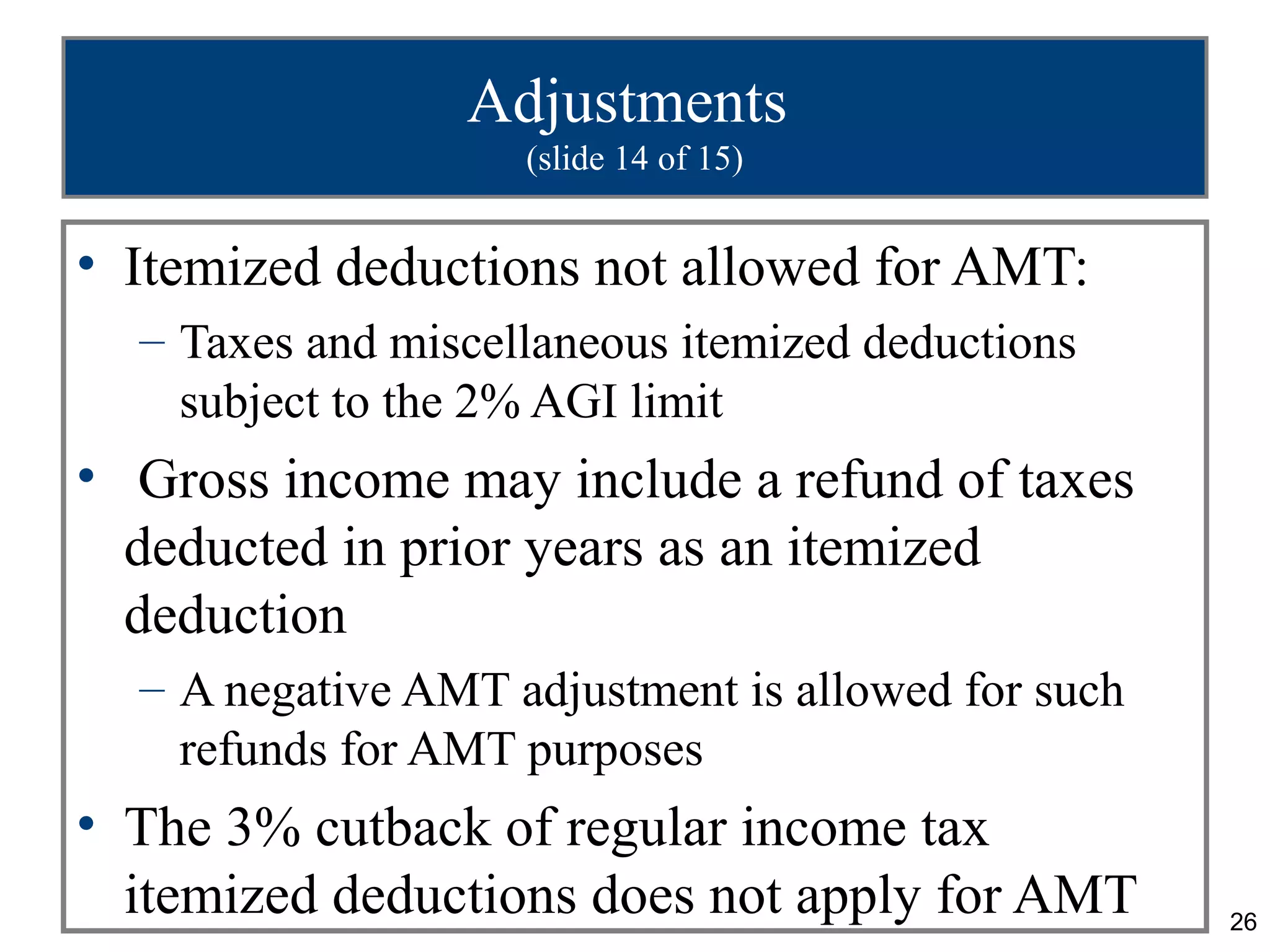 26
Adjustments
(slide 14 of 15)
• Itemized deductions not allowed for AMT:
– Taxes and miscellaneous itemized deductions
subject to the 2% AGI limit
• Gross income may include a refund of taxes
deducted in prior years as an itemized
deduction
– A negative AMT adjustment is allowed for such
refunds for AMT purposes
• The 3% cutback of regular income tax
itemized deductions does not apply for AMT
 