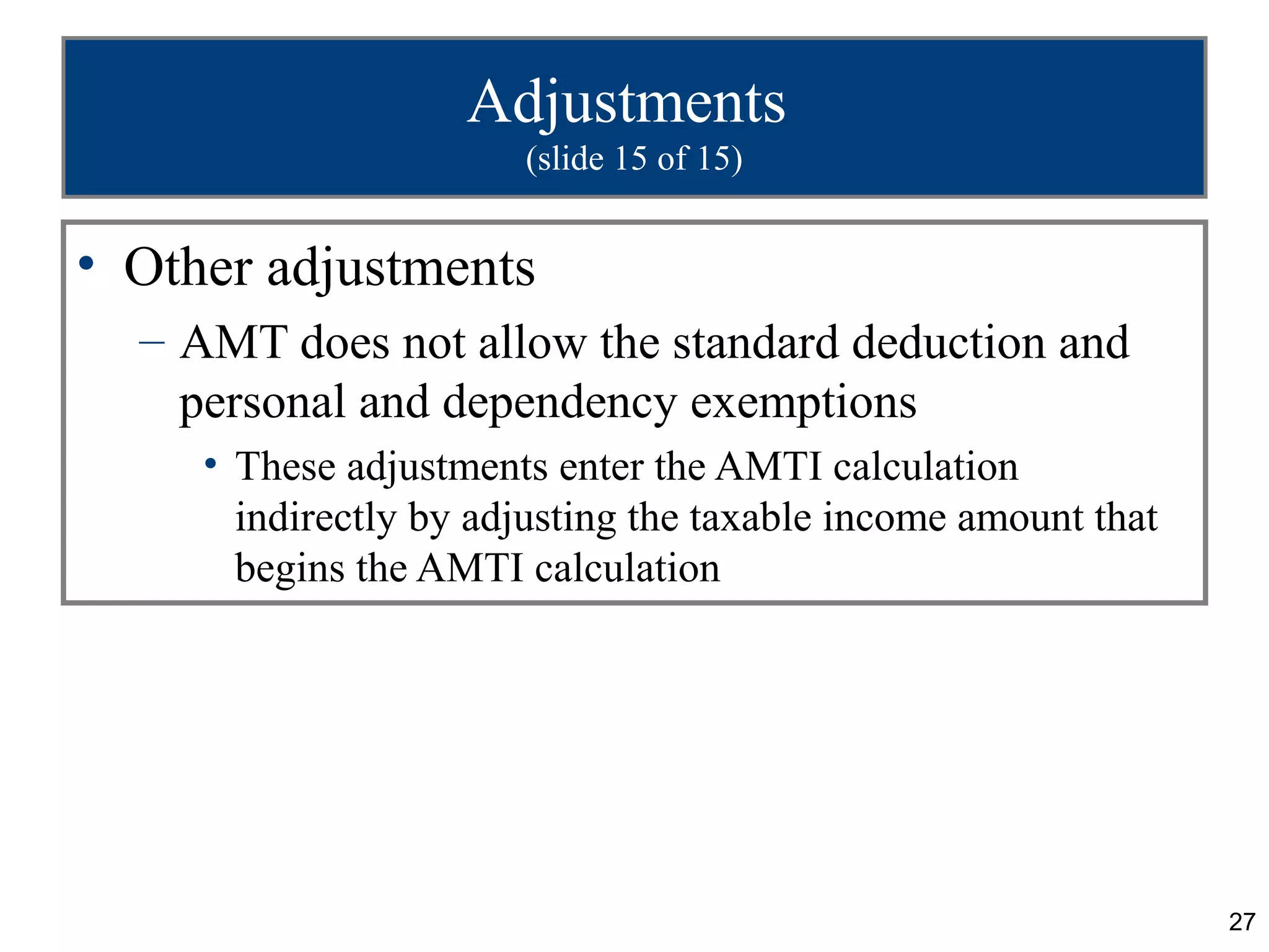 27
Adjustments
(slide 15 of 15)
• Other adjustments
– AMT does not allow the standard deduction and
personal and dependency exemptions
• These adjustments enter the AMTI calculation
indirectly by adjusting the taxable income amount that
begins the AMTI calculation
 