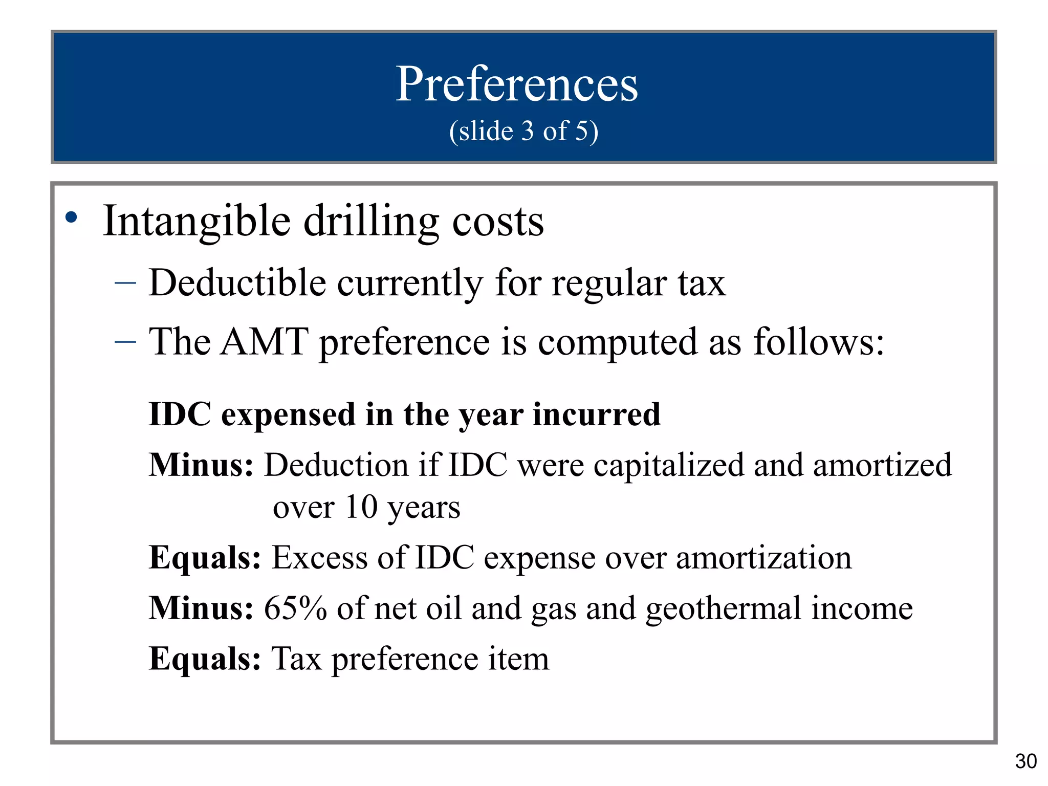 30
Preferences
(slide 3 of 5)
• Intangible drilling costs
– Deductible currently for regular tax
– The AMT preference is computed as follows:
IDC expensed in the year incurred
Minus: Deduction if IDC were capitalized and amortized
over 10 years
Equals: Excess of IDC expense over amortization
Minus: 65% of net oil and gas and geothermal income
Equals: Tax preference item
 