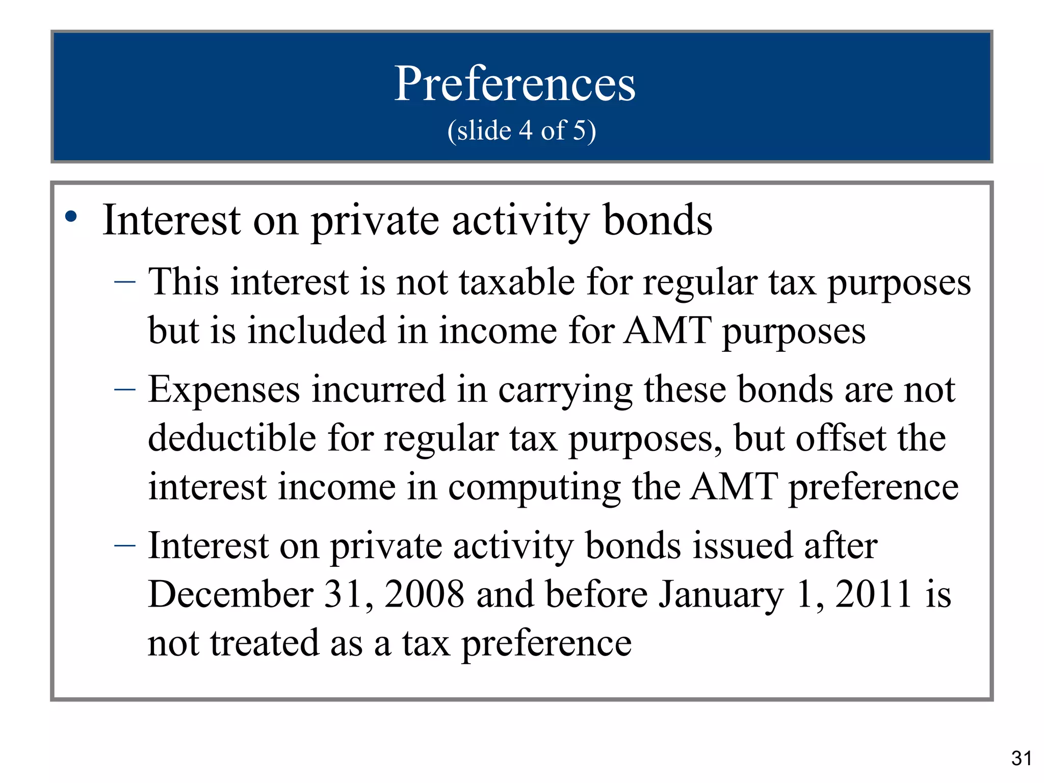 31
Preferences
(slide 4 of 5)
• Interest on private activity bonds
– This interest is not taxable for regular tax purposes
but is included in income for AMT purposes
– Expenses incurred in carrying these bonds are not
deductible for regular tax purposes, but offset the
interest income in computing the AMT preference
– Interest on private activity bonds issued after
December 31, 2008 and before January 1, 2011 is
not treated as a tax preference
 