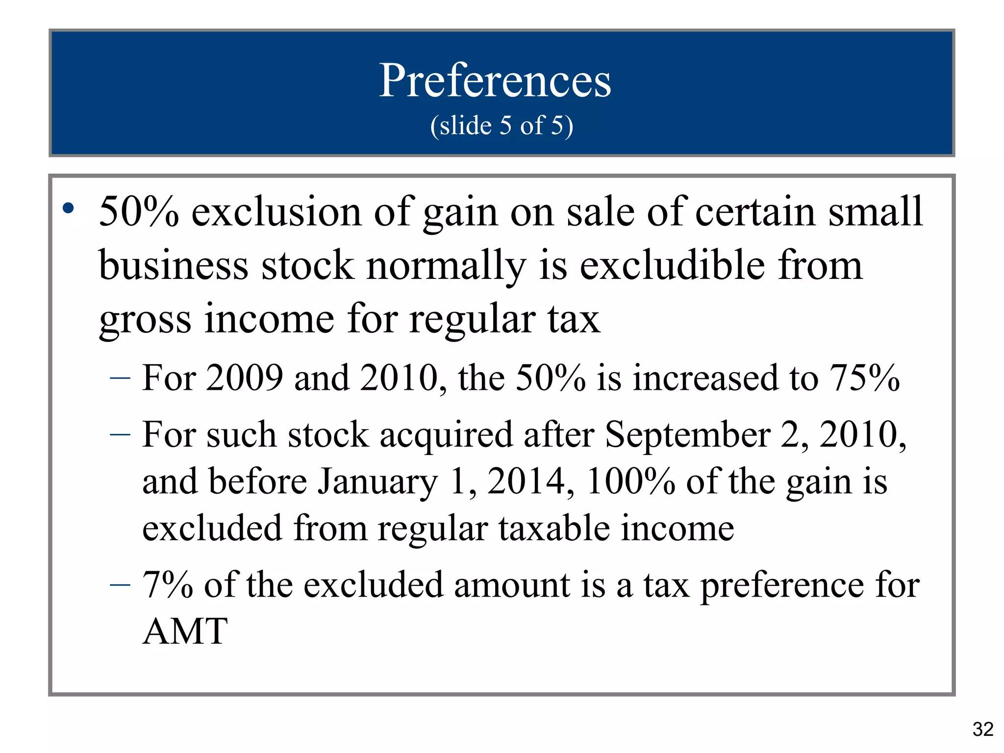32
Preferences
(slide 5 of 5)
• 50% exclusion of gain on sale of certain small
business stock normally is excludible from
gross income for regular tax
– For 2009 and 2010, the 50% is increased to 75%
– For such stock acquired after September 2, 2010,
and before January 1, 2014, 100% of the gain is
excluded from regular taxable income
– 7% of the excluded amount is a tax preference for
AMT
 