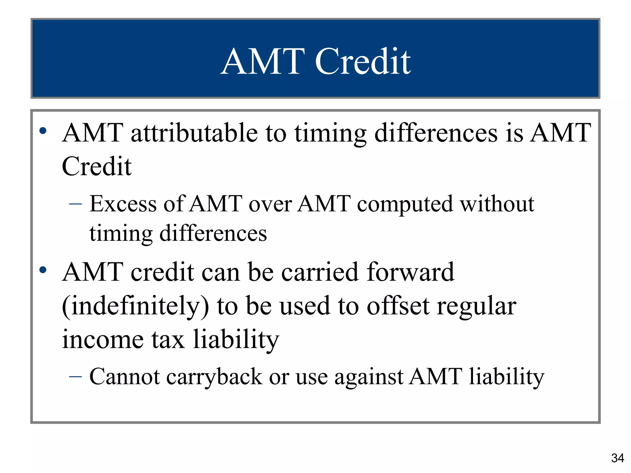 34
AMT Credit
• AMT attributable to timing differences is AMT
Credit
– Excess of AMT over AMT computed without
timing differences
• AMT credit can be carried forward
(indefinitely) to be used to offset regular
income tax liability
– Cannot carryback or use against AMT liability
 