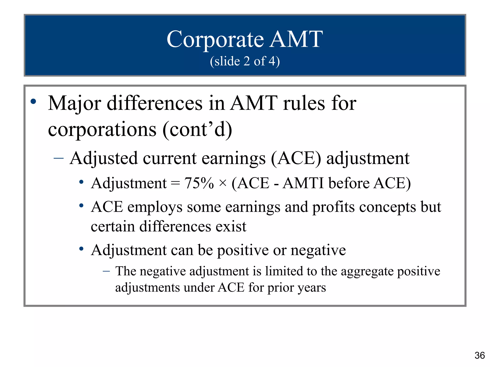 36
Corporate AMT
(slide 2 of 4)
• Major differences in AMT rules for
corporations (cont’d)
– Adjusted current earnings (ACE) adjustment
• Adjustment = 75% × (ACE - AMTI before ACE)
• ACE employs some earnings and profits concepts but
certain differences exist
• Adjustment can be positive or negative
– The negative adjustment is limited to the aggregate positive
adjustments under ACE for prior years
 