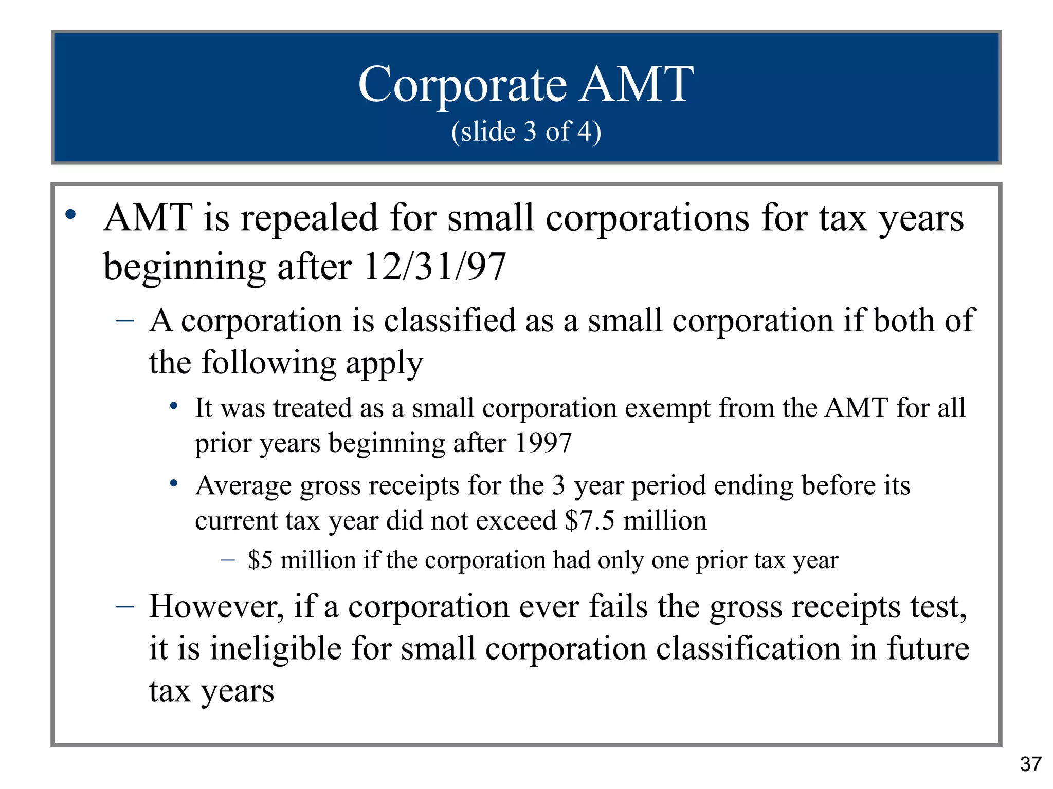 37
Corporate AMT
(slide 3 of 4)
• AMT is repealed for small corporations for tax years
beginning after 12/31/97
– A corporation is classified as a small corporation if both of
the following apply
• It was treated as a small corporation exempt from the AMT for all
prior years beginning after 1997
• Average gross receipts for the 3 year period ending before its
current tax year did not exceed $7.5 million
– $5 million if the corporation had only one prior tax year
– However, if a corporation ever fails the gross receipts test,
it is ineligible for small corporation classification in future
tax years
 