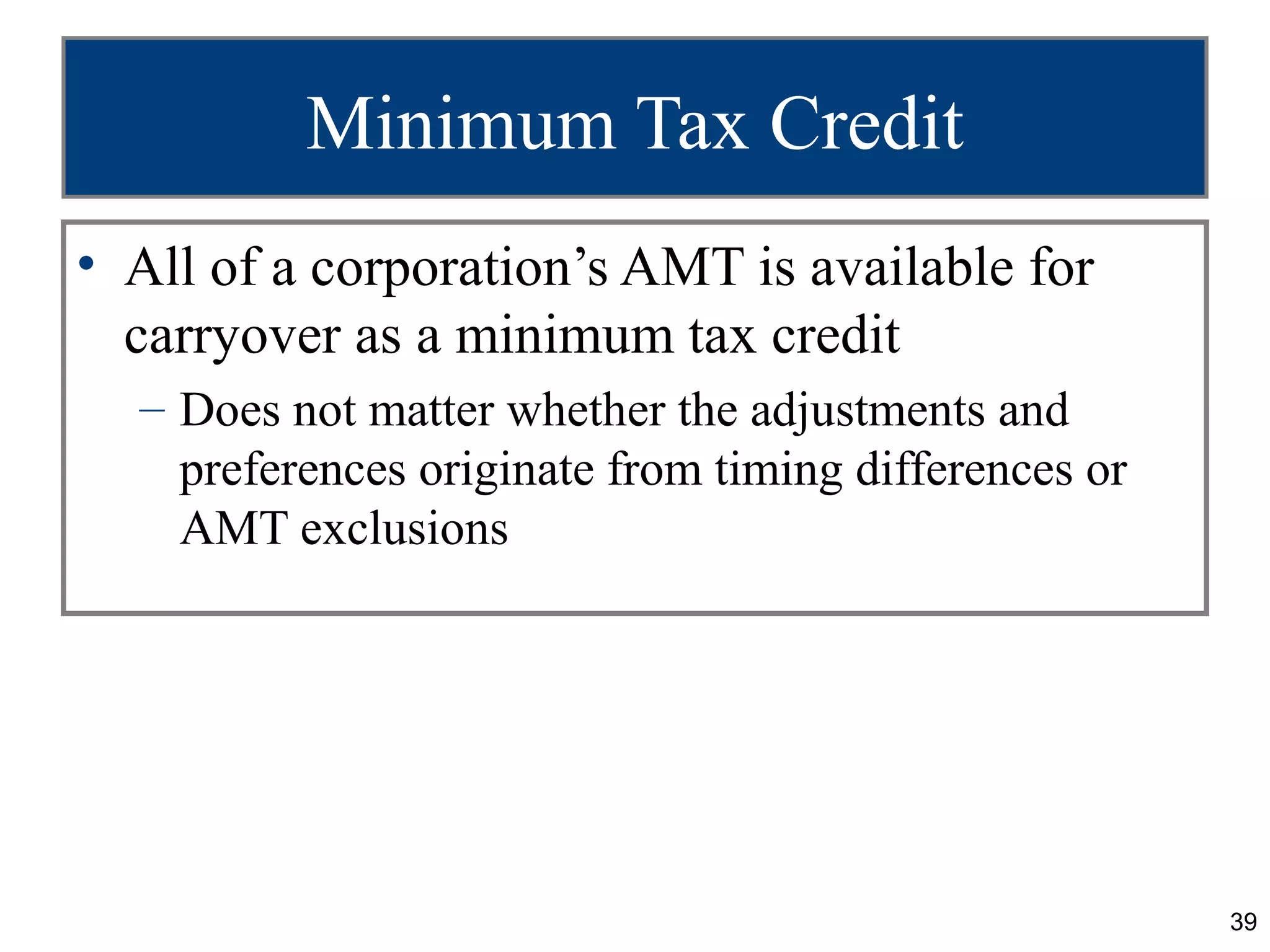 39
Minimum Tax Credit
• All of a corporation’s AMT is available for
carryover as a minimum tax credit
– Does not matter whether the adjustments and
preferences originate from timing differences or
AMT exclusions
 