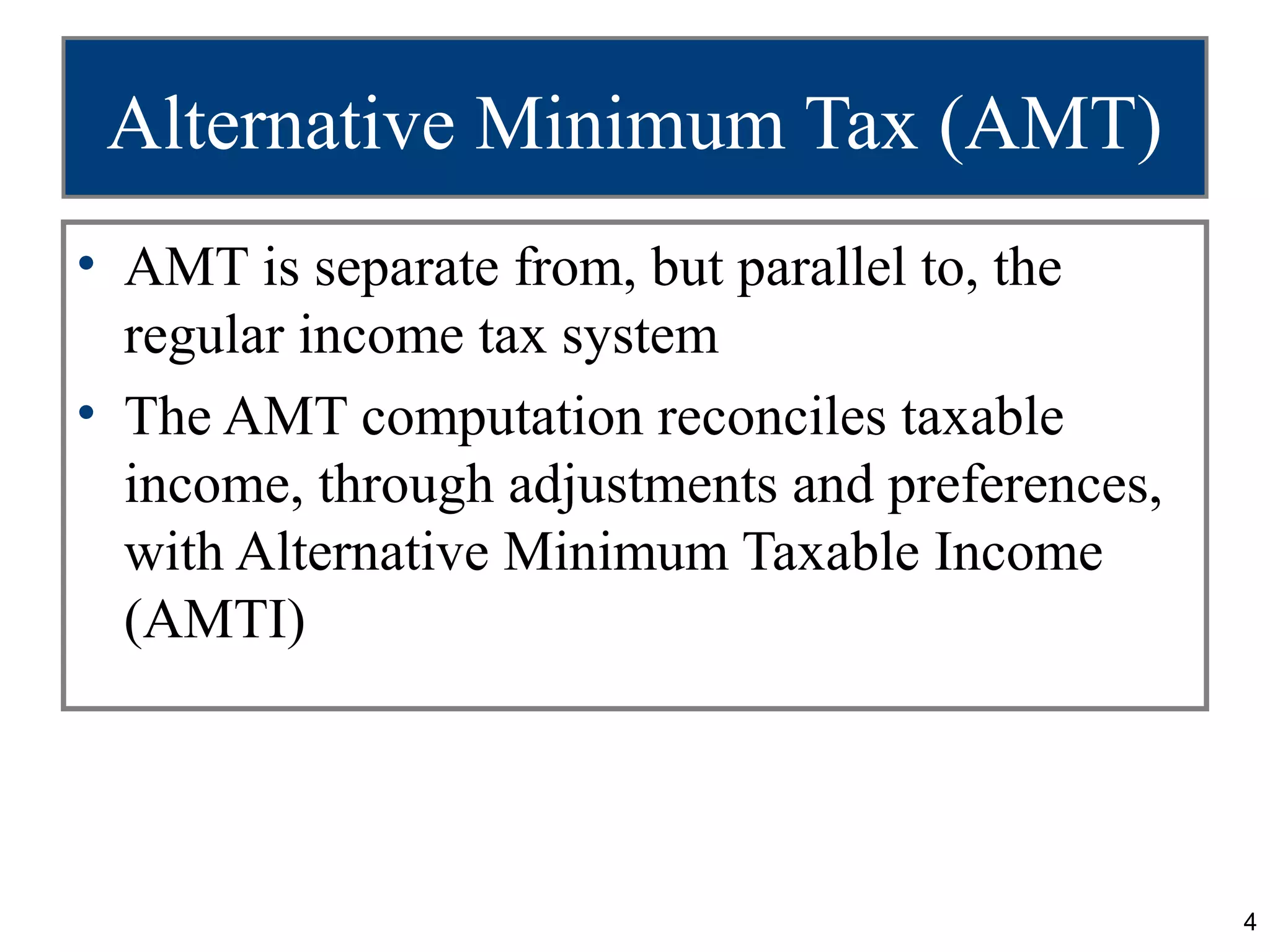 4
Alternative Minimum Tax (AMT)
• AMT is separate from, but parallel to, the
regular income tax system
• The AMT computation reconciles taxable
income, through adjustments and preferences,
with Alternative Minimum Taxable Income
(AMTI)
 