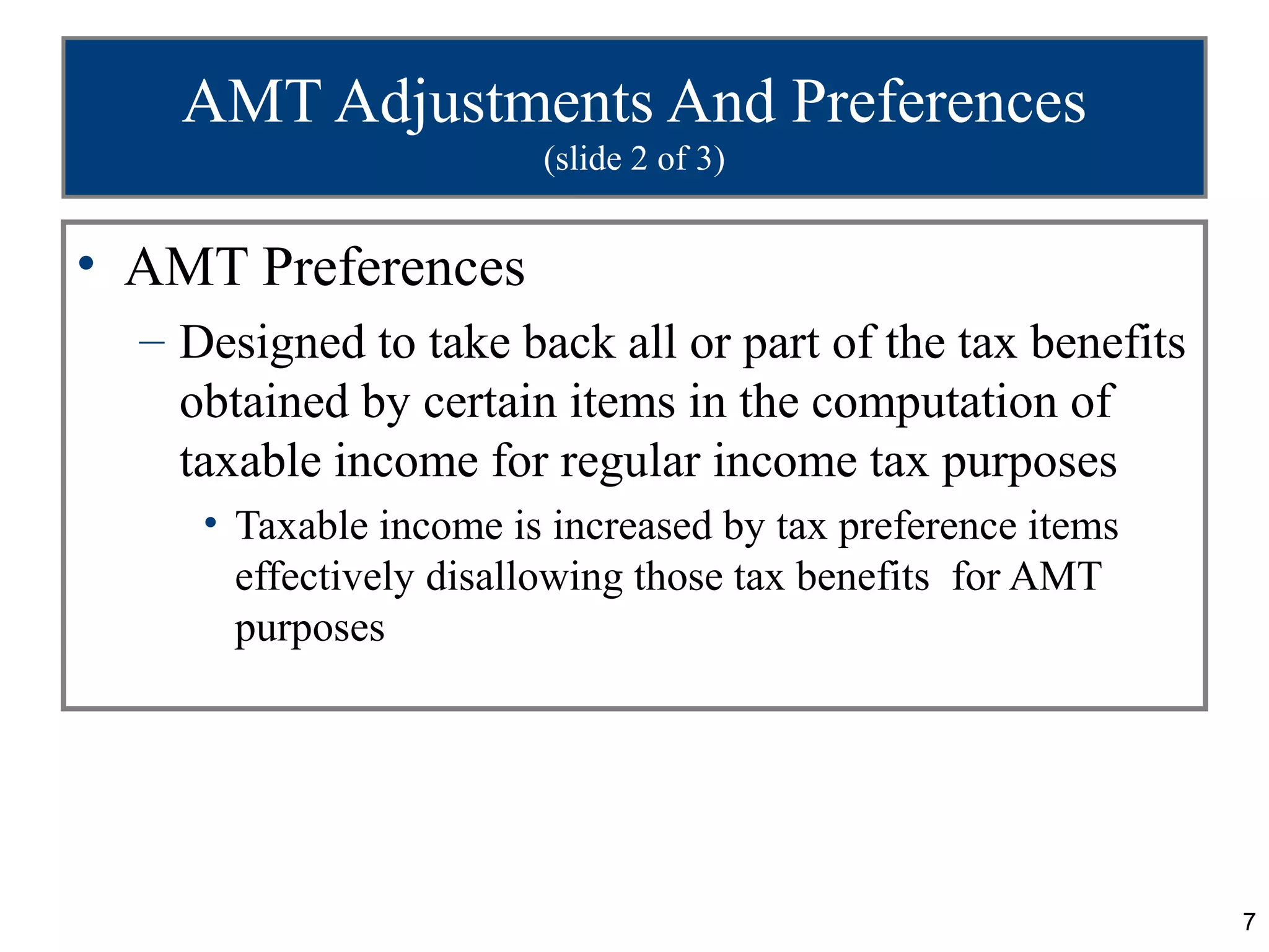7
AMT Adjustments And Preferences
(slide 2 of 3)
• AMT Preferences
– Designed to take back all or part of the tax benefits
obtained by certain items in the computation of
taxable income for regular income tax purposes
• Taxable income is increased by tax preference items
effectively disallowing those tax benefits for AMT
purposes
 