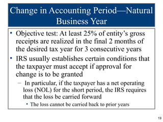 19
Change in Accounting Period—Natural
Business Year
• Objective test: At least 25% of entity’s gross
receipts are realized in the final 2 months of
the desired tax year for 3 consecutive years
• IRS usually establishes certain conditions that
the taxpayer must accept if approval for
change is to be granted
– In particular, if the taxpayer has a net operating
loss (NOL) for the short period, the IRS requires
that the loss be carried forward
• The loss cannot be carried back to prior years
 