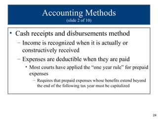 24
Accounting Methods
(slide 2 of 10)
• Cash receipts and disbursements method
– Income is recognized when it is actually or
constructively received
– Expenses are deductible when they are paid
• Most courts have applied the “one year rule” for prepaid
expenses
– Requires that prepaid expenses whose benefits extend beyond
the end of the following tax year must be capitalized
 