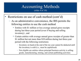 28
Accounting Methods
(slide 4 of 10)
• Restrictions on use of cash method (cont’d)
– As an administrative convenience, the IRS permits the
following entities to use the cash method
• Entities with $1 million or less average annual gross receipts
during last three-year period (even if buying and selling
inventory) , and
• Certain entities with average annual gross receipts of greater than
$1 million but not more than $10 million during last three-year
period with the following restrictions
– Inventory on hand at the end of the tax year cannot be deducted until
the inventory is sold (i.e., must be capitalized)
– Not eligible are entities whose principal business activity is selling
goods, manufacturing, mining, and certain publishing activities
 