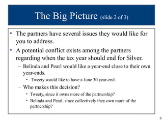 3
The Big Picture (slide 2 of 3)
• The partners have several issues they would like for
you to address.
• A potential conflict exists among the partners
regarding when the tax year should end for Silver.
– Belinda and Pearl would like a year-end close to their own
year-ends.
• Tweety would like to have a June 30 year-end.
– Who makes this decision?
• Tweety, since it owns more of the partnership?
• Belinda and Pearl, since collectively they own more of the
partnership?
 