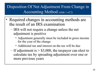 35
Disposition Of Net Adjustment From Change in
Accounting Method (slide 1 of 2)
• Required changes in accounting methods are
the result of an IRS examination
– IRS will not require a change unless the net
adjustment is positive
• Adjustment generally must be included in gross income
for the year of the change
• Additional tax and interest on the tax will be due
– If adjustment is > $3,000, the taxpayer can elect to
calculate tax by spreading adjustment over one or
more previous years
 