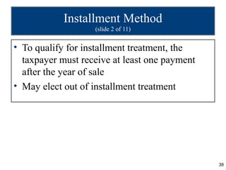 38
Installment Method
(slide 2 of 11)
• To qualify for installment treatment, the
taxpayer must receive at least one payment
after the year of sale
• May elect out of installment treatment
 