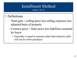 41
Installment Method
(slide 5 of 11)
• Definitions
– Total gain = selling price less selling expenses less
adjusted basis of property
– Contract price = Sales price less liabilities assumed
by buyer
• Generally is equal to amount (other than interest) seller
will receive from purchaser
 