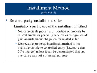 45
Installment Method
(slide 9 of 11)
• Related party installment sales
– Limitations on the use of the installment method
• Nondepreciable property: disposition of property by
related purchaser generally accelerates recognition of
gain on installment obligation for related seller
• Depreciable property: installment method is not
available on sale to controlled entity (i.e., more than
50% interest) unless it can be demonstrated that tax
avoidance was not a principal purpose
 