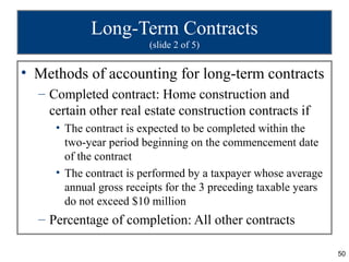 50
Long-Term Contracts
(slide 2 of 5)
• Methods of accounting for long-term contracts
– Completed contract: Home construction and
certain other real estate construction contracts if
• The contract is expected to be completed within the
two-year period beginning on the commencement date
of the contract
• The contract is performed by a taxpayer whose average
annual gross receipts for the 3 preceding taxable years
do not exceed $10 million
– Percentage of completion: All other contracts
 