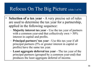 58
Refocus On The Big Picture (slide 1 of 4)
• Selection of a tax year - A very precise set of rules
are used to determine the tax year for a partnership,
applied in the following sequence:
– Majority interest tax year - Use the tax year of partners
with a common year-end that collectively own > 50%
interest in capital and profits.
– Principal partners’ tax year - Use this tax year if all
principal partners (5% or greater interest in capital or
profits) have the same tax year.
– Least aggregate deferral tax year - The tax year of the
principal partners (grouped by a common year-end) that
produces the least aggregate deferral of income.
 