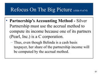 61
Refocus On The Big Picture (slide 4 of 4)
• Partnership’s Accounting Method - Silver
Partnership must use the accrual method to
compute its income because one of its partners
(Pearl, Inc.) is a C corporation.
– Thus, even though Belinda is a cash basis
taxpayer, her share of the partnership income will
be computed by the accrual method.
 