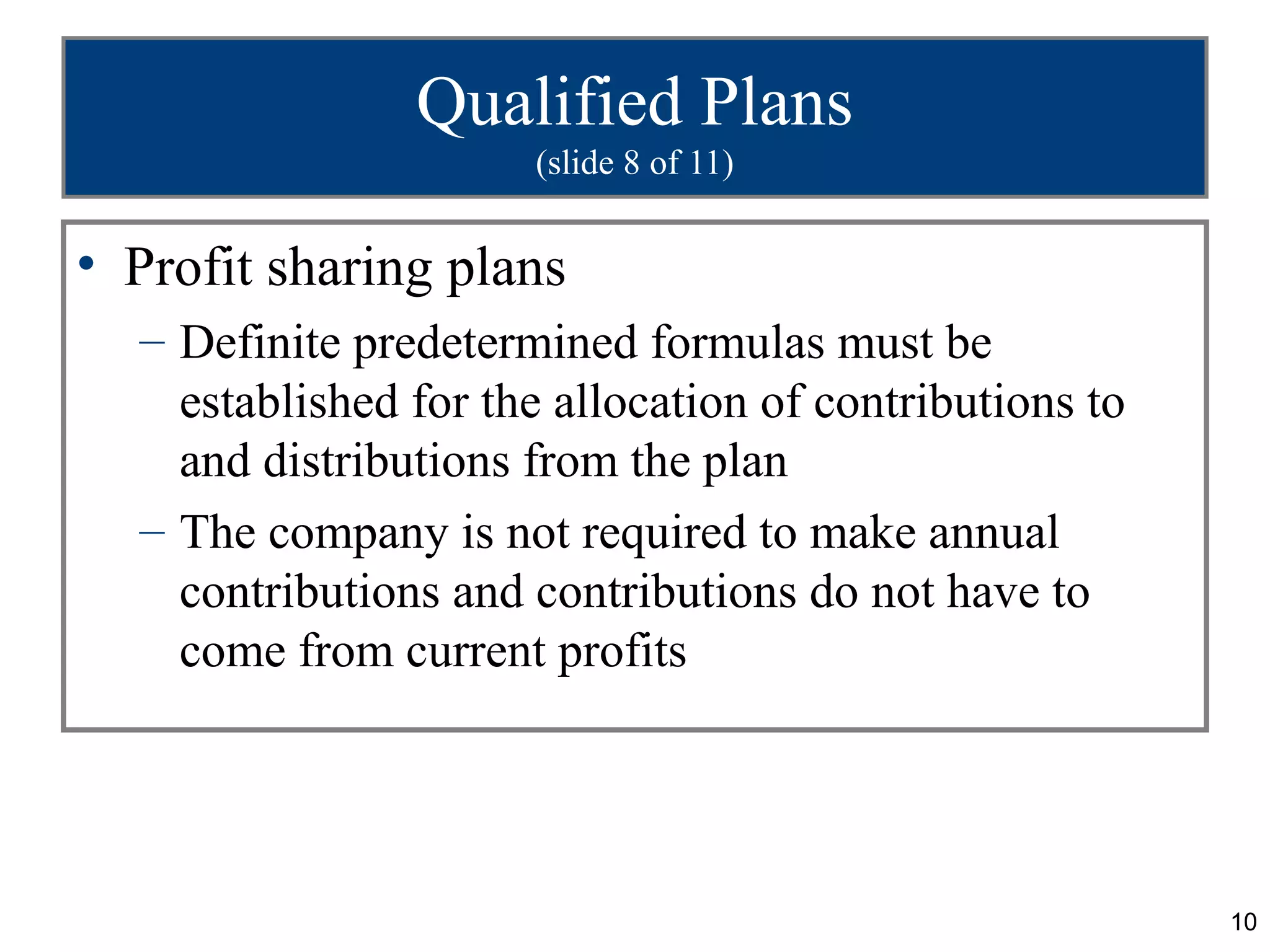 10
Qualified Plans
(slide 8 of 11)
• Profit sharing plans
– Definite predetermined formulas must be
established for the allocation of contributions to
and distributions from the plan
– The company is not required to make annual
contributions and contributions do not have to
come from current profits
 