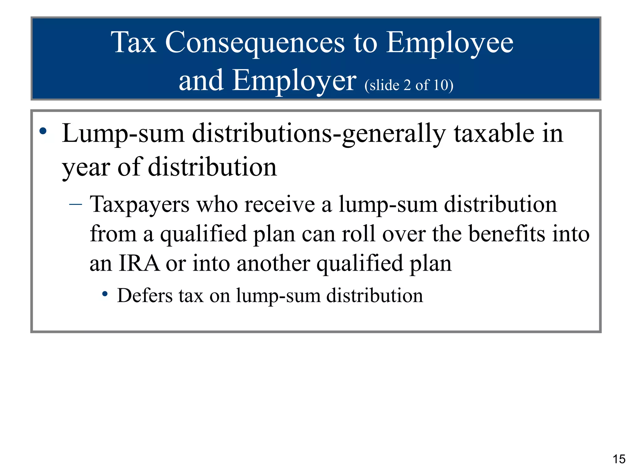 15
Tax Consequences to Employee
and Employer (slide 2 of 10)
• Lump-sum distributions-generally taxable in
year of distribution
– Taxpayers who receive a lump-sum distribution
from a qualified plan can roll over the benefits into
an IRA or into another qualified plan
• Defers tax on lump-sum distribution
 