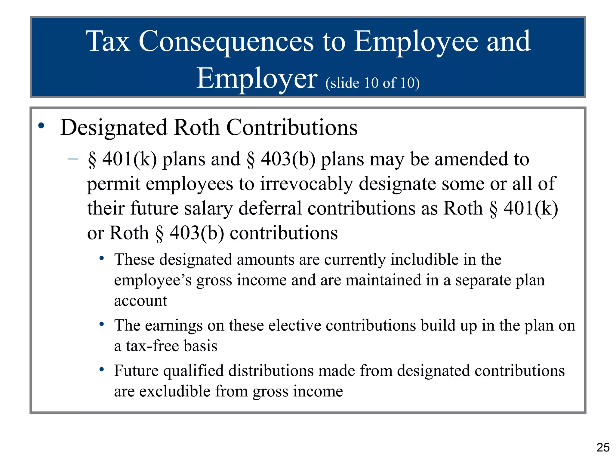 25
Tax Consequences to Employee and
Employer (slide 10 of 10)
• Designated Roth Contributions
– § 401(k) plans and § 403(b) plans may be amended to
permit employees to irrevocably designate some or all of
their future salary deferral contributions as Roth § 401(k)
or Roth § 403(b) contributions
• These designated amounts are currently includible in the
employee’s gross income and are maintained in a separate plan
account
• The earnings on these elective contributions build up in the plan on
a tax-free basis
• Future qualified distributions made from designated contributions
are excludible from gross income
 