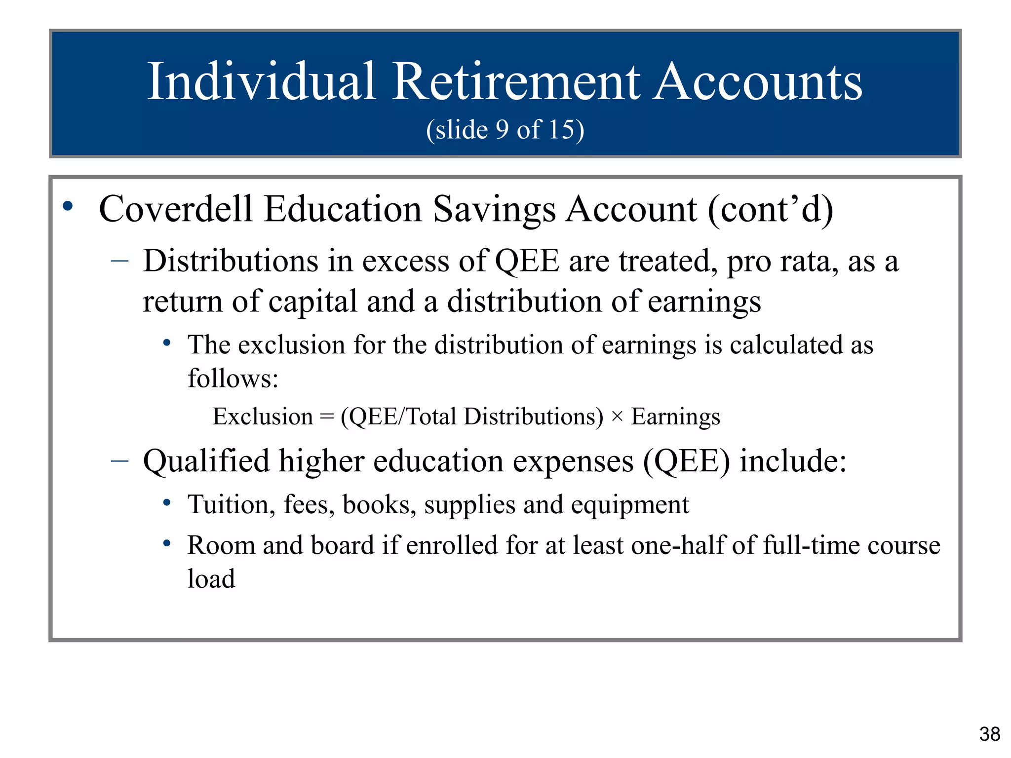 38
Individual Retirement Accounts
(slide 9 of 15)
• Coverdell Education Savings Account (cont’d)
– Distributions in excess of QEE are treated, pro rata, as a
return of capital and a distribution of earnings
• The exclusion for the distribution of earnings is calculated as
follows:
Exclusion = (QEE/Total Distributions) × Earnings
– Qualified higher education expenses (QEE) include:
• Tuition, fees, books, supplies and equipment
• Room and board if enrolled for at least one-half of full-time course
load
 